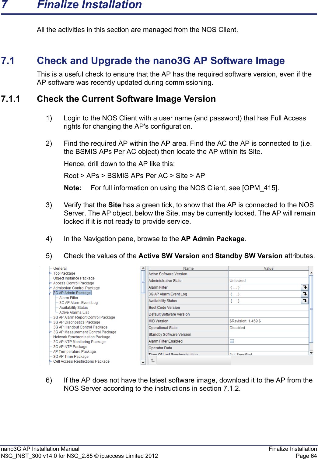 nano3G AP Installation Manual Finalize InstallationN3G_INST_300 v14.0 for N3G_2.85 © ip.access Limited 2012 Page 647 Finalize InstallationAll the activities in this section are managed from the NOS Client.7.1 Check and Upgrade the nano3G AP Software ImageThis is a useful check to ensure that the AP has the required software version, even if the AP software was recently updated during commissioning. 7.1.1 Check the Current Software Image Version1) Login to the NOS Client with a user name (and password) that has Full Access rights for changing the AP&apos;s configuration.2) Find the required AP within the AP area. Find the AC the AP is connected to (i.e. the BSMIS APs Per AC object) then locate the AP within its Site. Hence, drill down to the AP like this:Root &gt; APs &gt; BSMIS APs Per AC &gt; Site &gt; APNote: For full information on using the NOS Client, see [OPM_415].3) Verify that the Site has a green tick, to show that the AP is connected to the NOS Server. The AP object, below the Site, may be currently locked. The AP will remain locked if it is not ready to provide service. 4) In the Navigation pane, browse to the AP Admin Package.5) Check the values of the Active SW Version and Standby SW Version attributes.6) If the AP does not have the latest software image, download it to the AP from the NOS Server according to the instructions in section 7.1.2.