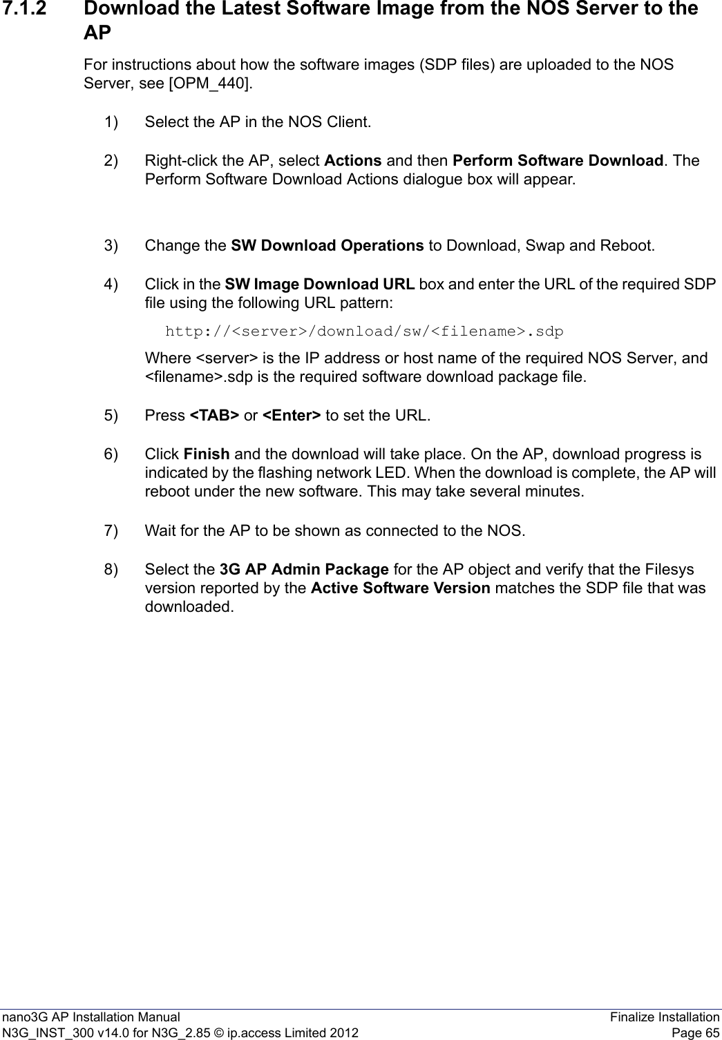 nano3G AP Installation Manual Finalize InstallationN3G_INST_300 v14.0 for N3G_2.85 © ip.access Limited 2012 Page 657.1.2 Download the Latest Software Image from the NOS Server to the APFor instructions about how the software images (SDP files) are uploaded to the NOS Server, see [OPM_440].1) Select the AP in the NOS Client.2) Right-click the AP, select Actions and then Perform Software Download. The Perform Software Download Actions dialogue box will appear. 3) Change the SW Download Operations to Download, Swap and Reboot.4) Click in the SW Image Download URL box and enter the URL of the required SDP file using the following URL pattern:http://&lt;server&gt;/download/sw/&lt;filename&gt;.sdpWhere &lt;server&gt; is the IP address or host name of the required NOS Server, and &lt;filename&gt;.sdp is the required software download package file.5) Press &lt;TAB&gt; or &lt;Enter&gt; to set the URL.6) Click Finish and the download will take place. On the AP, download progress is indicated by the flashing network LED. When the download is complete, the AP will reboot under the new software. This may take several minutes. 7) Wait for the AP to be shown as connected to the NOS.8) Select the 3G AP Admin Package for the AP object and verify that the Filesys version reported by the Active Software Version matches the SDP file that was downloaded. 