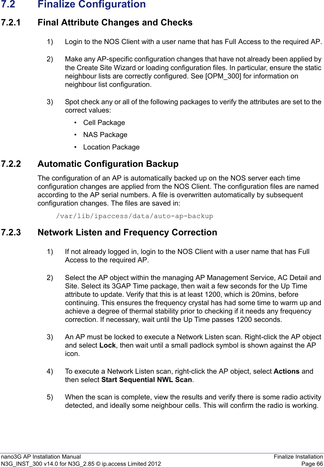 nano3G AP Installation Manual Finalize InstallationN3G_INST_300 v14.0 for N3G_2.85 © ip.access Limited 2012 Page 667.2 Finalize Configuration7.2.1 Final Attribute Changes and Checks1) Login to the NOS Client with a user name that has Full Access to the required AP.2) Make any AP-specific configuration changes that have not already been applied by the Create Site Wizard or loading configuration files. In particular, ensure the static neighbour lists are correctly configured. See [OPM_300] for information on neighbour list configuration. 3) Spot check any or all of the following packages to verify the attributes are set to the correct values:• Cell Package•NAS Package• Location Package7.2.2 Automatic Configuration BackupThe configuration of an AP is automatically backed up on the NOS server each time configuration changes are applied from the NOS Client. The configuration files are named according to the AP serial numbers. A file is overwritten automatically by subsequent configuration changes. The files are saved in: /var/lib/ipaccess/data/auto-ap-backup7.2.3 Network Listen and Frequency Correction1) If not already logged in, login to the NOS Client with a user name that has Full Access to the required AP.2) Select the AP object within the managing AP Management Service, AC Detail and Site. Select its 3GAP Time package, then wait a few seconds for the Up Time attribute to update. Verify that this is at least 1200, which is 20mins, before continuing. This ensures the frequency crystal has had some time to warm up and achieve a degree of thermal stability prior to checking if it needs any frequency correction. If necessary, wait until the Up Time passes 1200 seconds.3) An AP must be locked to execute a Network Listen scan. Right-click the AP object and select Lock, then wait until a small padlock symbol is shown against the AP icon. 4) To execute a Network Listen scan, right-click the AP object, select Actions and then select Start Sequential NWL Scan. 5) When the scan is complete, view the results and verify there is some radio activity detected, and ideally some neighbour cells. This will confirm the radio is working.