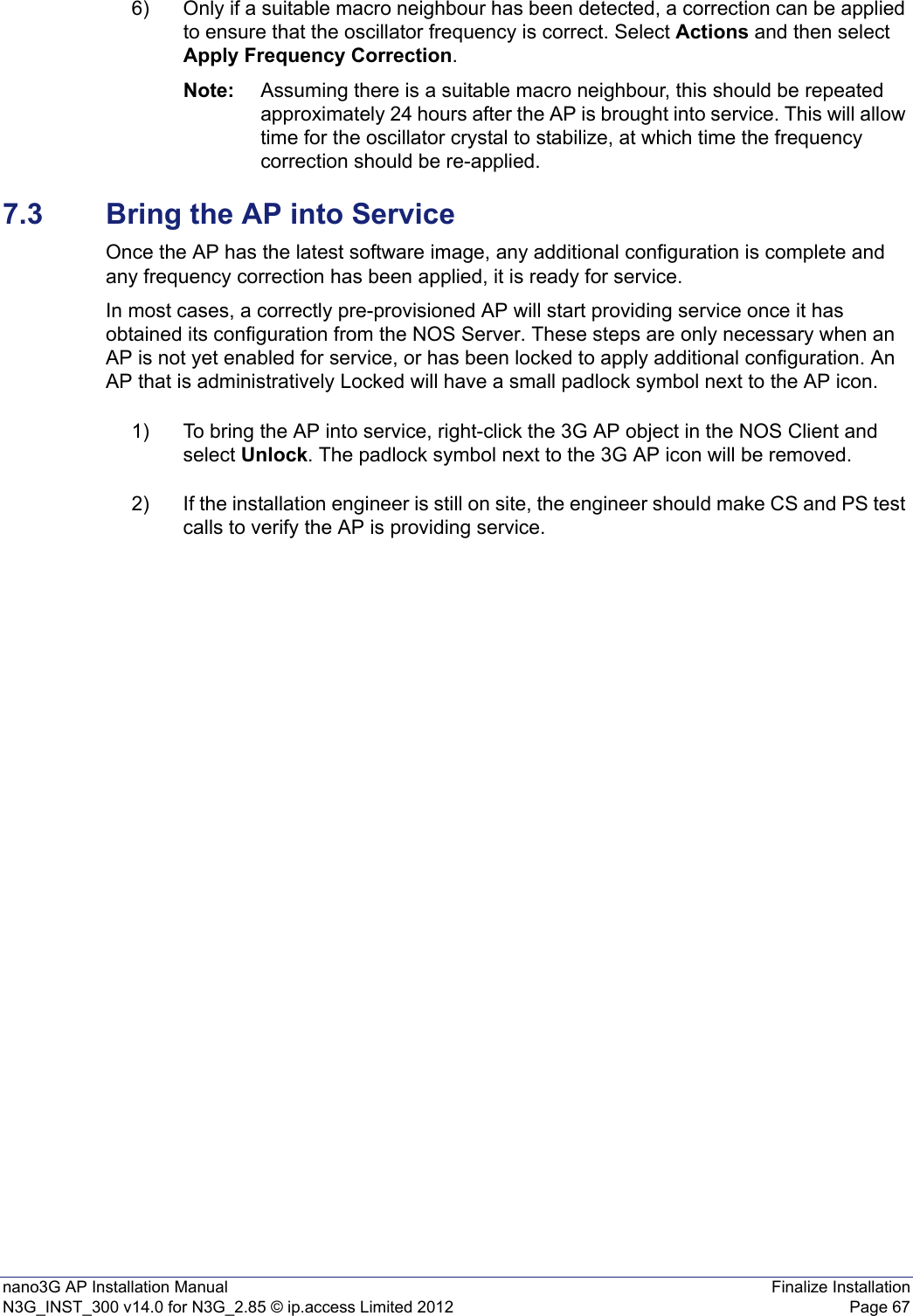 nano3G AP Installation Manual Finalize InstallationN3G_INST_300 v14.0 for N3G_2.85 © ip.access Limited 2012 Page 676) Only if a suitable macro neighbour has been detected, a correction can be applied to ensure that the oscillator frequency is correct. Select Actions and then select Apply Frequency Correction.Note: Assuming there is a suitable macro neighbour, this should be repeated approximately 24 hours after the AP is brought into service. This will allow time for the oscillator crystal to stabilize, at which time the frequency correction should be re-applied. 7.3 Bring the AP into ServiceOnce the AP has the latest software image, any additional configuration is complete and any frequency correction has been applied, it is ready for service.In most cases, a correctly pre-provisioned AP will start providing service once it has obtained its configuration from the NOS Server. These steps are only necessary when an AP is not yet enabled for service, or has been locked to apply additional configuration. An AP that is administratively Locked will have a small padlock symbol next to the AP icon. 1) To bring the AP into service, right-click the 3G AP object in the NOS Client and select Unlock. The padlock symbol next to the 3G AP icon will be removed.2) If the installation engineer is still on site, the engineer should make CS and PS test calls to verify the AP is providing service. 