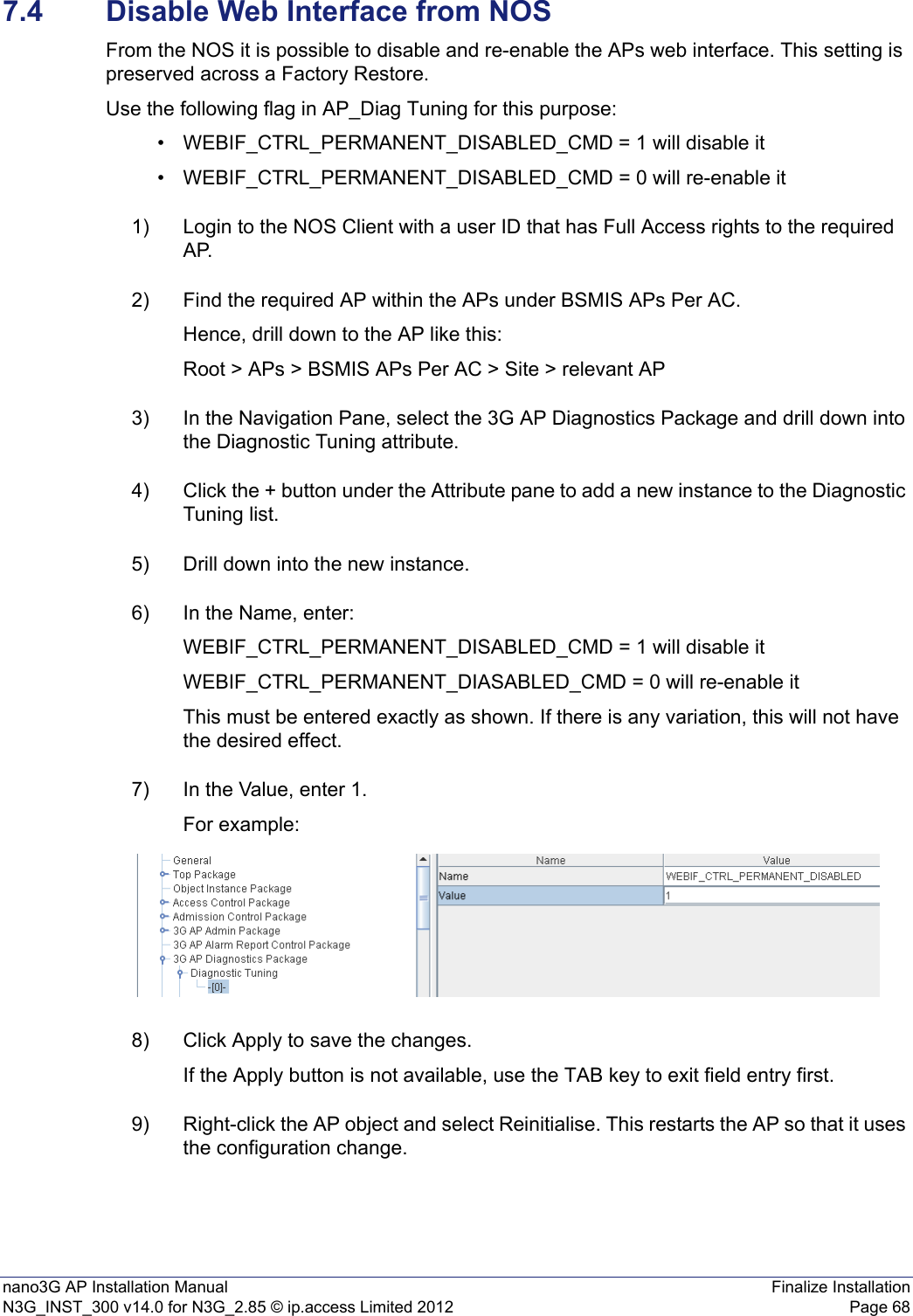 nano3G AP Installation Manual Finalize InstallationN3G_INST_300 v14.0 for N3G_2.85 © ip.access Limited 2012 Page 687.4 Disable Web Interface from NOSFrom the NOS it is possible to disable and re-enable the APs web interface. This setting is preserved across a Factory Restore.Use the following flag in AP_Diag Tuning for this purpose:• WEBIF_CTRL_PERMANENT_DISABLED_CMD = 1 will disable it• WEBIF_CTRL_PERMANENT_DISABLED_CMD = 0 will re-enable it1) Login to the NOS Client with a user ID that has Full Access rights to the required AP.2) Find the required AP within the APs under BSMIS APs Per AC.Hence, drill down to the AP like this: Root &gt; APs &gt; BSMIS APs Per AC &gt; Site &gt; relevant AP3) In the Navigation Pane, select the 3G AP Diagnostics Package and drill down into the Diagnostic Tuning attribute.4) Click the + button under the Attribute pane to add a new instance to the Diagnostic Tuning list.5) Drill down into the new instance.6) In the Name, enter:WEBIF_CTRL_PERMANENT_DISABLED_CMD = 1 will disable itWEBIF_CTRL_PERMANENT_DIASABLED_CMD = 0 will re-enable itThis must be entered exactly as shown. If there is any variation, this will not have the desired effect.7) In the Value, enter 1.For example:8) Click Apply to save the changes.If the Apply button is not available, use the TAB key to exit field entry first.9) Right-click the AP object and select Reinitialise. This restarts the AP so that it uses the configuration change.