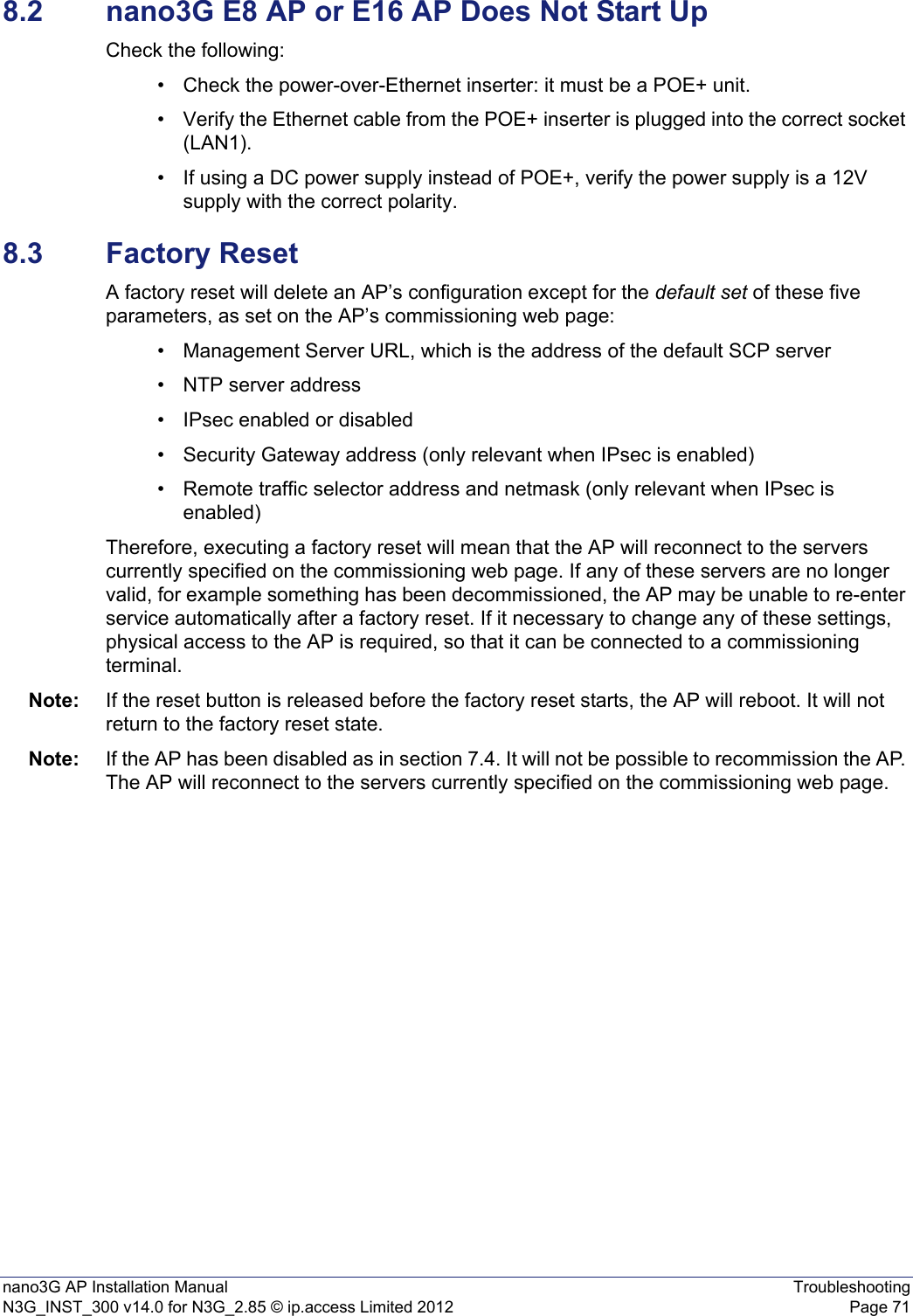 nano3G AP Installation Manual TroubleshootingN3G_INST_300 v14.0 for N3G_2.85 © ip.access Limited 2012 Page 718.2 nano3G E8 AP or E16 AP Does Not Start UpCheck the following:• Check the power-over-Ethernet inserter: it must be a POE+ unit.• Verify the Ethernet cable from the POE+ inserter is plugged into the correct socket (LAN1).• If using a DC power supply instead of POE+, verify the power supply is a 12V supply with the correct polarity.8.3 Factory ResetA factory reset will delete an AP’s configuration except for the default set of these five parameters, as set on the AP’s commissioning web page:• Management Server URL, which is the address of the default SCP server• NTP server address• IPsec enabled or disabled• Security Gateway address (only relevant when IPsec is enabled)• Remote traffic selector address and netmask (only relevant when IPsec is enabled)Therefore, executing a factory reset will mean that the AP will reconnect to the servers currently specified on the commissioning web page. If any of these servers are no longer valid, for example something has been decommissioned, the AP may be unable to re-enter service automatically after a factory reset. If it necessary to change any of these settings, physical access to the AP is required, so that it can be connected to a commissioning terminal.Note: If the reset button is released before the factory reset starts, the AP will reboot. It will not return to the factory reset state.Note: If the AP has been disabled as in section 7.4. It will not be possible to recommission the AP. The AP will reconnect to the servers currently specified on the commissioning web page.