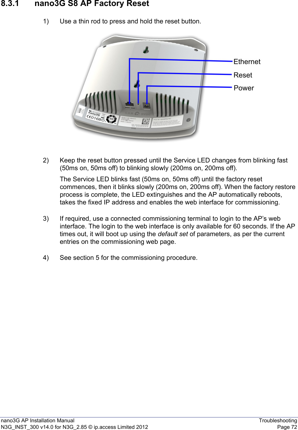 nano3G AP Installation Manual TroubleshootingN3G_INST_300 v14.0 for N3G_2.85 © ip.access Limited 2012 Page 728.3.1 nano3G S8 AP Factory Reset1) Use a thin rod to press and hold the reset button. 2) Keep the reset button pressed until the Service LED changes from blinking fast (50ms on, 50ms off) to blinking slowly (200ms on, 200ms off). The Service LED blinks fast (50ms on, 50ms off) until the factory reset commences, then it blinks slowly (200ms on, 200ms off). When the factory restore process is complete, the LED extinguishes and the AP automatically reboots, takes the fixed IP address and enables the web interface for commissioning.3) If required, use a connected commissioning terminal to login to the AP’s web interface. The login to the web interface is only available for 60 seconds. If the AP times out, it will boot up using the default set of parameters, as per the current entries on the commissioning web page. 4) See section 5 for the commissioning procedure. 