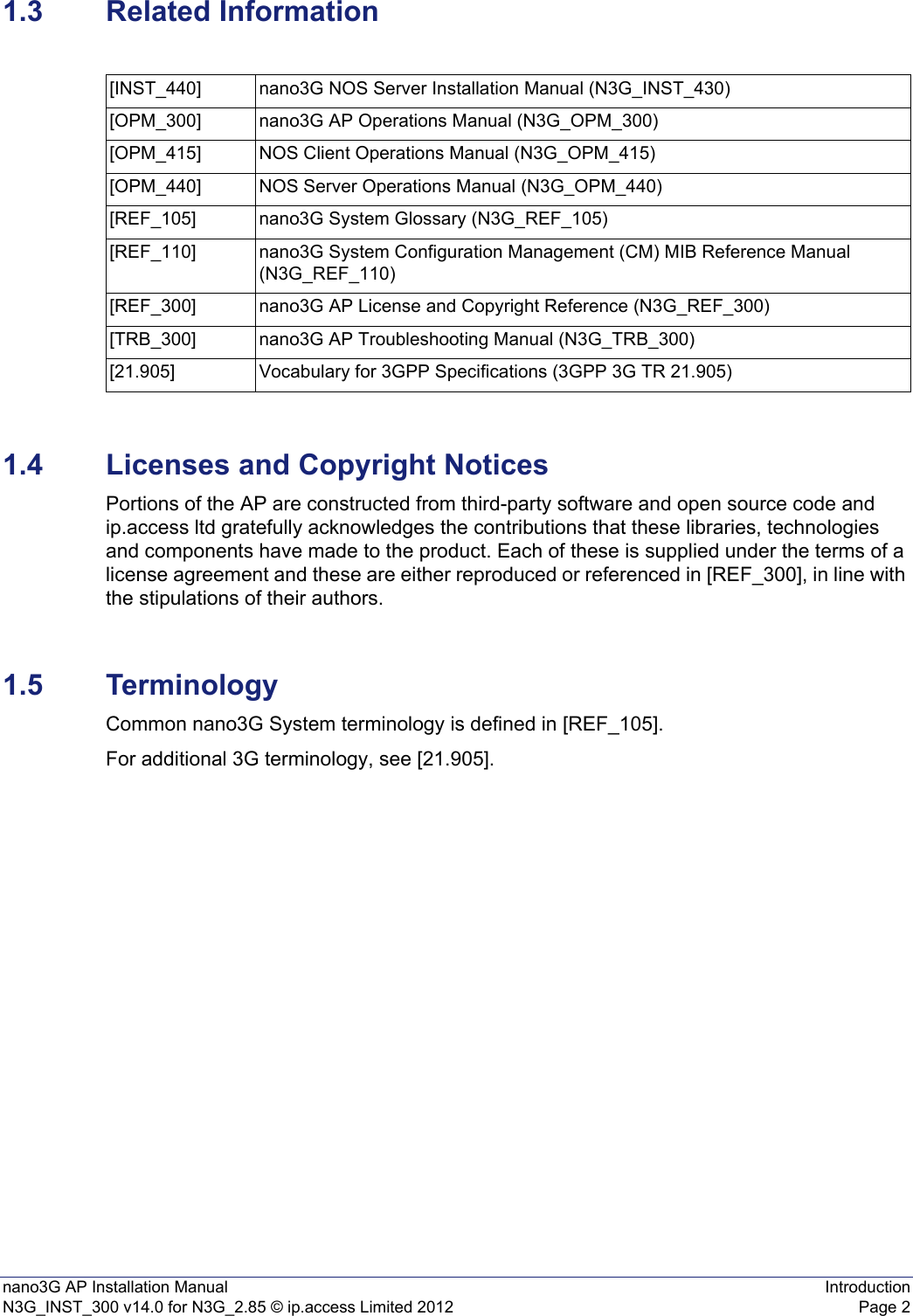 nano3G AP Installation Manual IntroductionN3G_INST_300 v14.0 for N3G_2.85 © ip.access Limited 2012 Page 21.3 Related Information1.4 Licenses and Copyright NoticesPortions of the AP are constructed from third-party software and open source code and ip.access ltd gratefully acknowledges the contributions that these libraries, technologies and components have made to the product. Each of these is supplied under the terms of a license agreement and these are either reproduced or referenced in [REF_300], in line with the stipulations of their authors.1.5 TerminologyCommon nano3G System terminology is defined in [REF_105].For additional 3G terminology, see [21.905].[INST_440] nano3G NOS Server Installation Manual (N3G_INST_430)[OPM_300] nano3G AP Operations Manual (N3G_OPM_300)[OPM_415] NOS Client Operations Manual (N3G_OPM_415)[OPM_440] NOS Server Operations Manual (N3G_OPM_440)[REF_105] nano3G System Glossary (N3G_REF_105)[REF_110] nano3G System Configuration Management (CM) MIB Reference Manual (N3G_REF_110)[REF_300] nano3G AP License and Copyright Reference (N3G_REF_300)[TRB_300] nano3G AP Troubleshooting Manual (N3G_TRB_300)[21.905] Vocabulary for 3GPP Specifications (3GPP 3G TR 21.905)