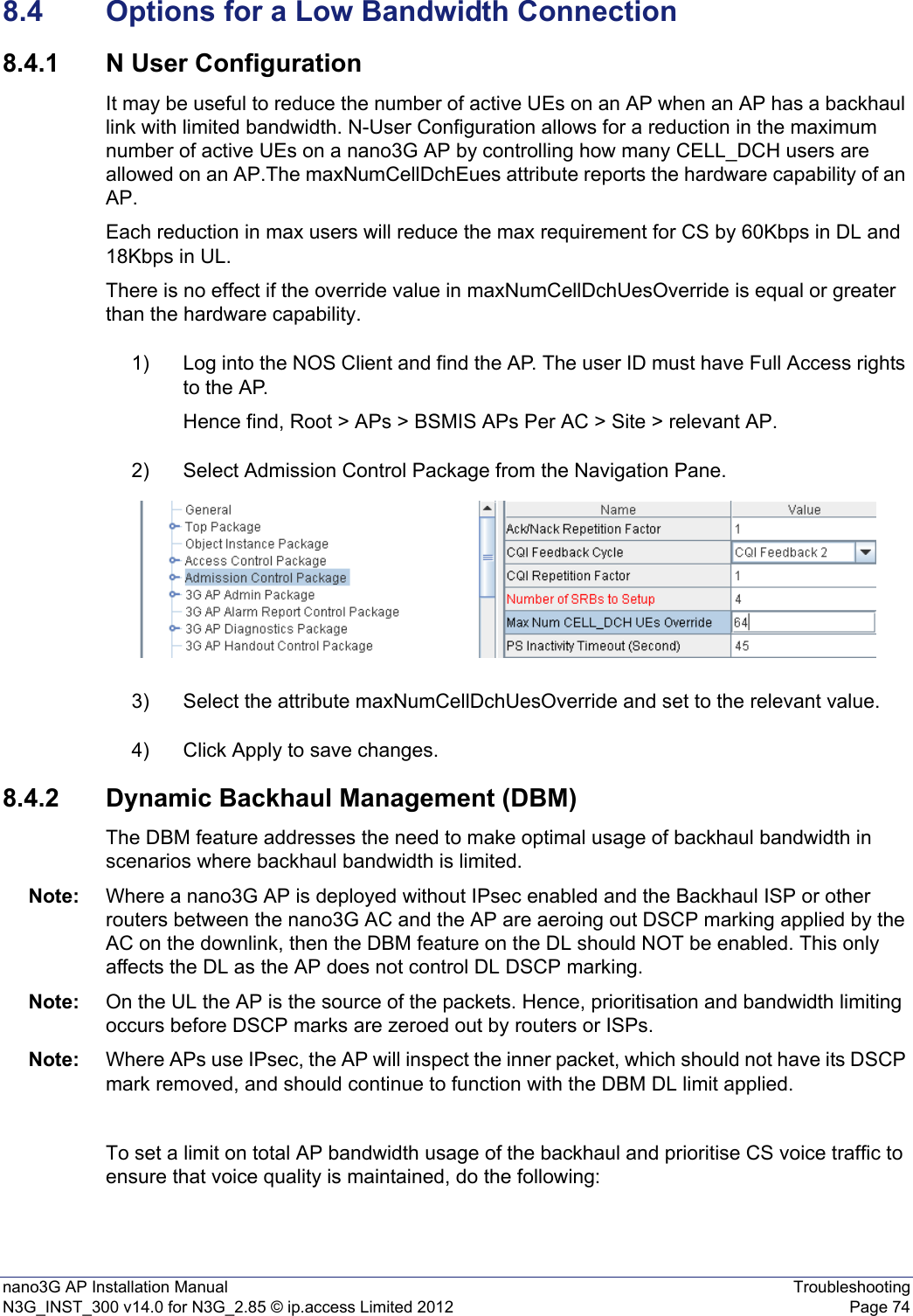 nano3G AP Installation Manual TroubleshootingN3G_INST_300 v14.0 for N3G_2.85 © ip.access Limited 2012 Page 748.4 Options for a Low Bandwidth Connection8.4.1 N User ConfigurationIt may be useful to reduce the number of active UEs on an AP when an AP has a backhaul link with limited bandwidth. N-User Configuration allows for a reduction in the maximum number of active UEs on a nano3G AP by controlling how many CELL_DCH users are allowed on an AP.The maxNumCellDchEues attribute reports the hardware capability of an AP. Each reduction in max users will reduce the max requirement for CS by 60Kbps in DL and 18Kbps in UL.There is no effect if the override value in maxNumCellDchUesOverride is equal or greater than the hardware capability.1) Log into the NOS Client and find the AP. The user ID must have Full Access rights to the AP.Hence find, Root &gt; APs &gt; BSMIS APs Per AC &gt; Site &gt; relevant AP.2) Select Admission Control Package from the Navigation Pane.3) Select the attribute maxNumCellDchUesOverride and set to the relevant value.4) Click Apply to save changes.8.4.2 Dynamic Backhaul Management (DBM)The DBM feature addresses the need to make optimal usage of backhaul bandwidth in scenarios where backhaul bandwidth is limited.Note: Where a nano3G AP is deployed without IPsec enabled and the Backhaul ISP or other routers between the nano3G AC and the AP are aeroing out DSCP marking applied by the AC on the downlink, then the DBM feature on the DL should NOT be enabled. This only affects the DL as the AP does not control DL DSCP marking.Note: On the UL the AP is the source of the packets. Hence, prioritisation and bandwidth limiting occurs before DSCP marks are zeroed out by routers or ISPs.Note: Where APs use IPsec, the AP will inspect the inner packet, which should not have its DSCP mark removed, and should continue to function with the DBM DL limit applied.To set a limit on total AP bandwidth usage of the backhaul and prioritise CS voice traffic to ensure that voice quality is maintained, do the following: