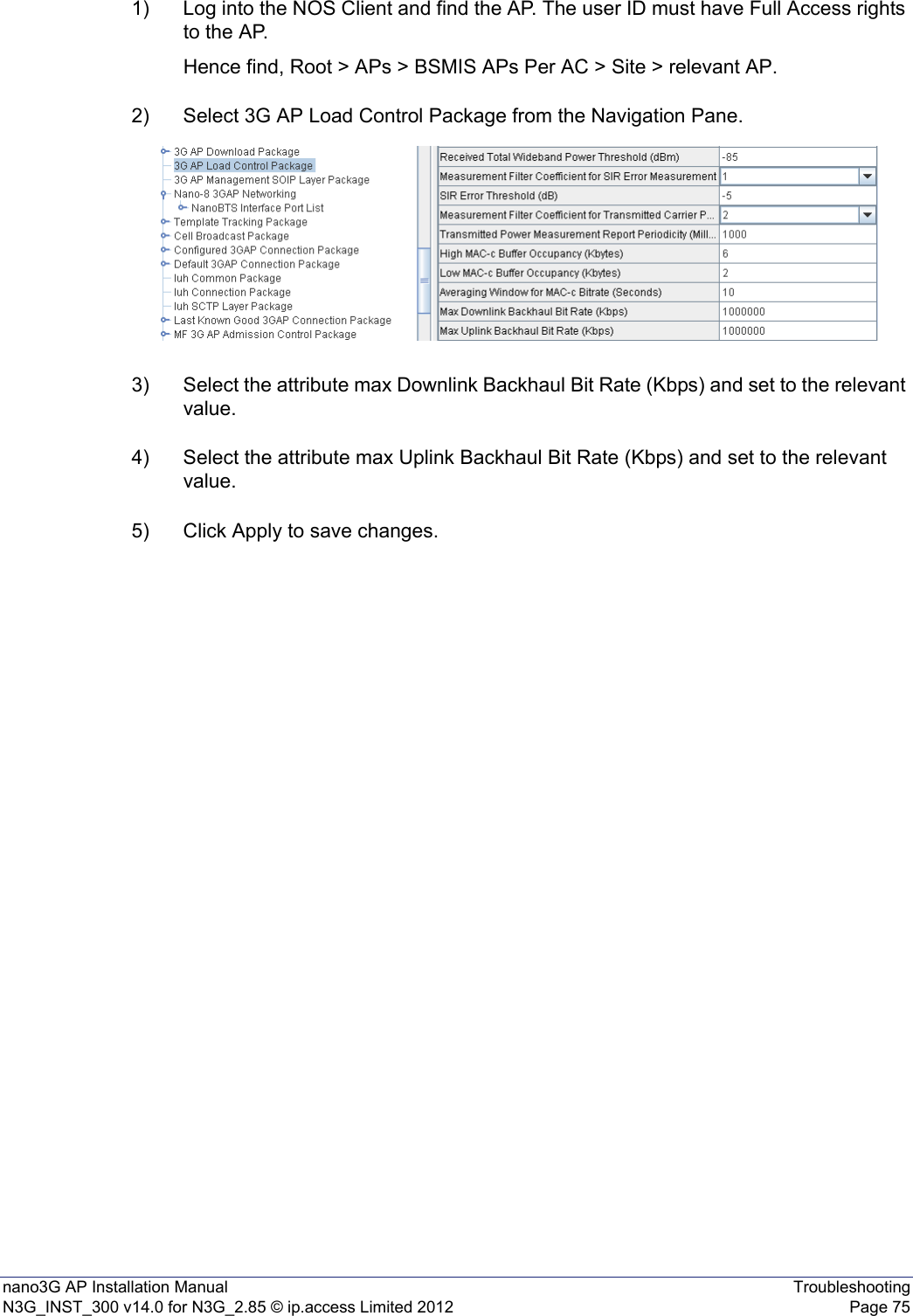 nano3G AP Installation Manual TroubleshootingN3G_INST_300 v14.0 for N3G_2.85 © ip.access Limited 2012 Page 751) Log into the NOS Client and find the AP. The user ID must have Full Access rights to the AP.Hence find, Root &gt; APs &gt; BSMIS APs Per AC &gt; Site &gt; relevant AP.2) Select 3G AP Load Control Package from the Navigation Pane.3) Select the attribute max Downlink Backhaul Bit Rate (Kbps) and set to the relevant value.4) Select the attribute max Uplink Backhaul Bit Rate (Kbps) and set to the relevant value.5) Click Apply to save changes.