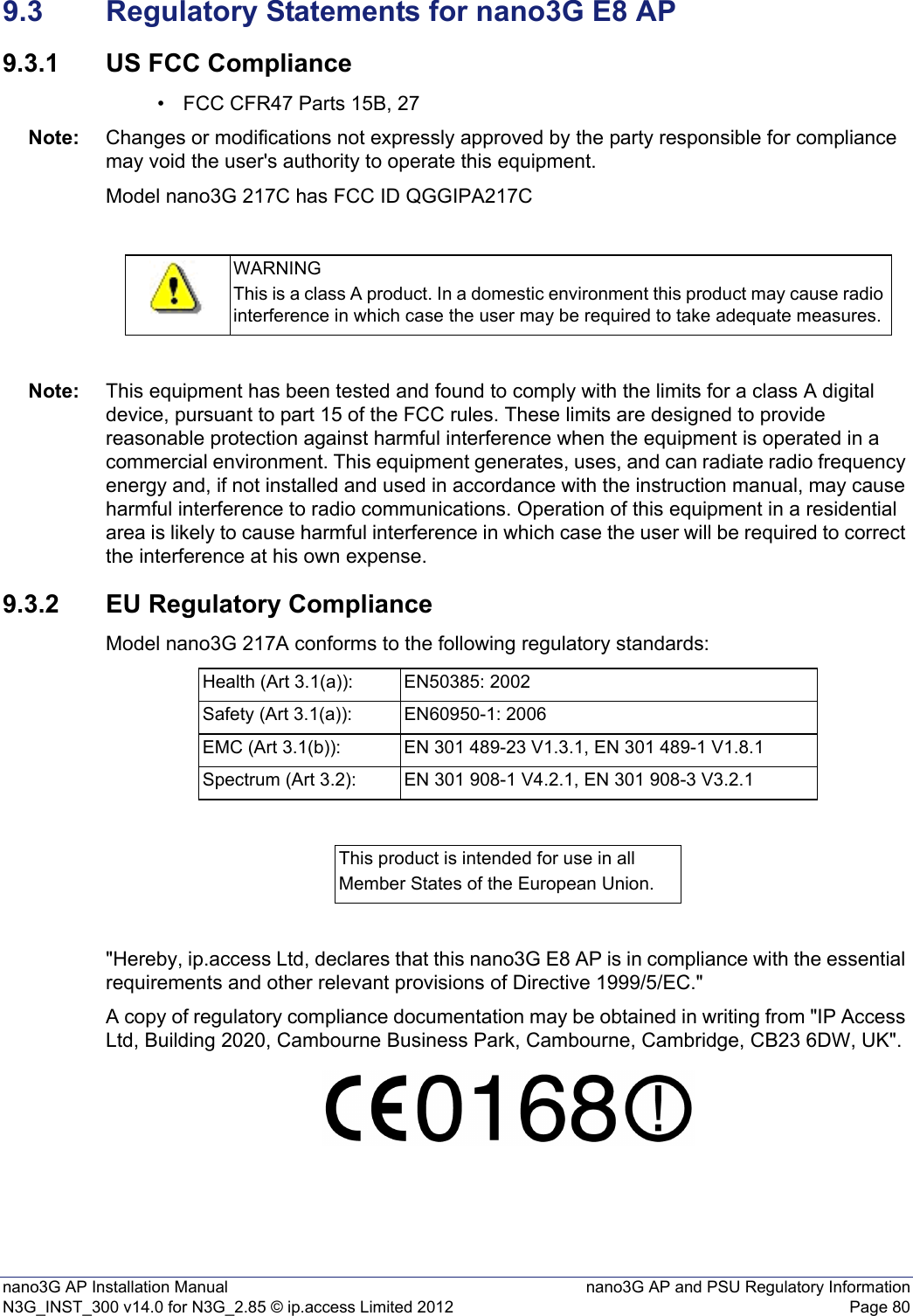 nano3G AP Installation Manual nano3G AP and PSU Regulatory InformationN3G_INST_300 v14.0 for N3G_2.85 © ip.access Limited 2012 Page 809.3 Regulatory Statements for nano3G E8 AP9.3.1 US FCC Compliance• FCC CFR47 Parts 15B, 27Note: Changes or modifications not expressly approved by the party responsible for compliance may void the user&apos;s authority to operate this equipment.Model nano3G 217C has FCC ID QGGIPA217CNote: This equipment has been tested and found to comply with the limits for a class A digital device, pursuant to part 15 of the FCC rules. These limits are designed to provide reasonable protection against harmful interference when the equipment is operated in a commercial environment. This equipment generates, uses, and can radiate radio frequency energy and, if not installed and used in accordance with the instruction manual, may cause harmful interference to radio communications. Operation of this equipment in a residential area is likely to cause harmful interference in which case the user will be required to correct the interference at his own expense.9.3.2 EU Regulatory ComplianceModel nano3G 217A conforms to the following regulatory standards:&quot;Hereby, ip.access Ltd, declares that this nano3G E8 AP is in compliance with the essential requirements and other relevant provisions of Directive 1999/5/EC.&quot;A copy of regulatory compliance documentation may be obtained in writing from &quot;IP Access Ltd, Building 2020, Cambourne Business Park, Cambourne, Cambridge, CB23 6DW, UK&quot;.WARNINGThis is a class A product. In a domestic environment this product may cause radio interference in which case the user may be required to take adequate measures.Health (Art 3.1(a)): EN50385: 2002Safety (Art 3.1(a)): EN60950-1: 2006EMC (Art 3.1(b)): EN 301 489-23 V1.3.1, EN 301 489-1 V1.8.1Spectrum (Art 3.2): EN 301 908-1 V4.2.1, EN 301 908-3 V3.2.1This product is intended for use in allMember States of the European Union.