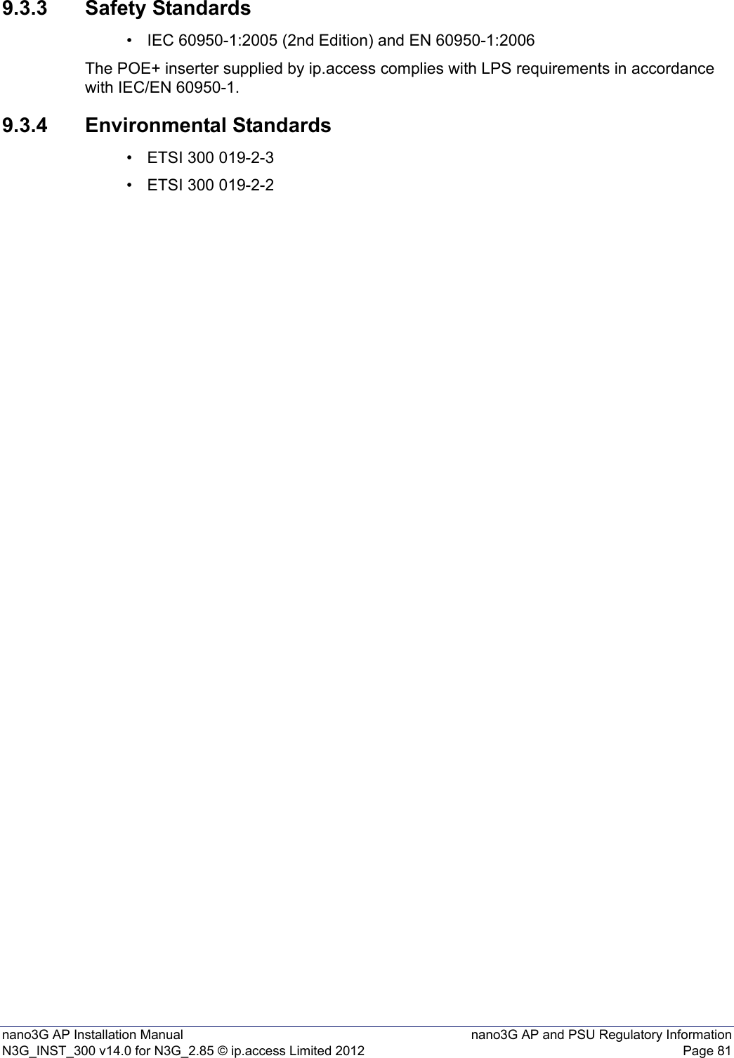 nano3G AP Installation Manual nano3G AP and PSU Regulatory InformationN3G_INST_300 v14.0 for N3G_2.85 © ip.access Limited 2012 Page 819.3.3 Safety Standards• IEC 60950-1:2005 (2nd Edition) and EN 60950-1:2006The POE+ inserter supplied by ip.access complies with LPS requirements in accordance with IEC/EN 60950-1.9.3.4 Environmental Standards• ETSI 300 019-2-3• ETSI 300 019-2-2