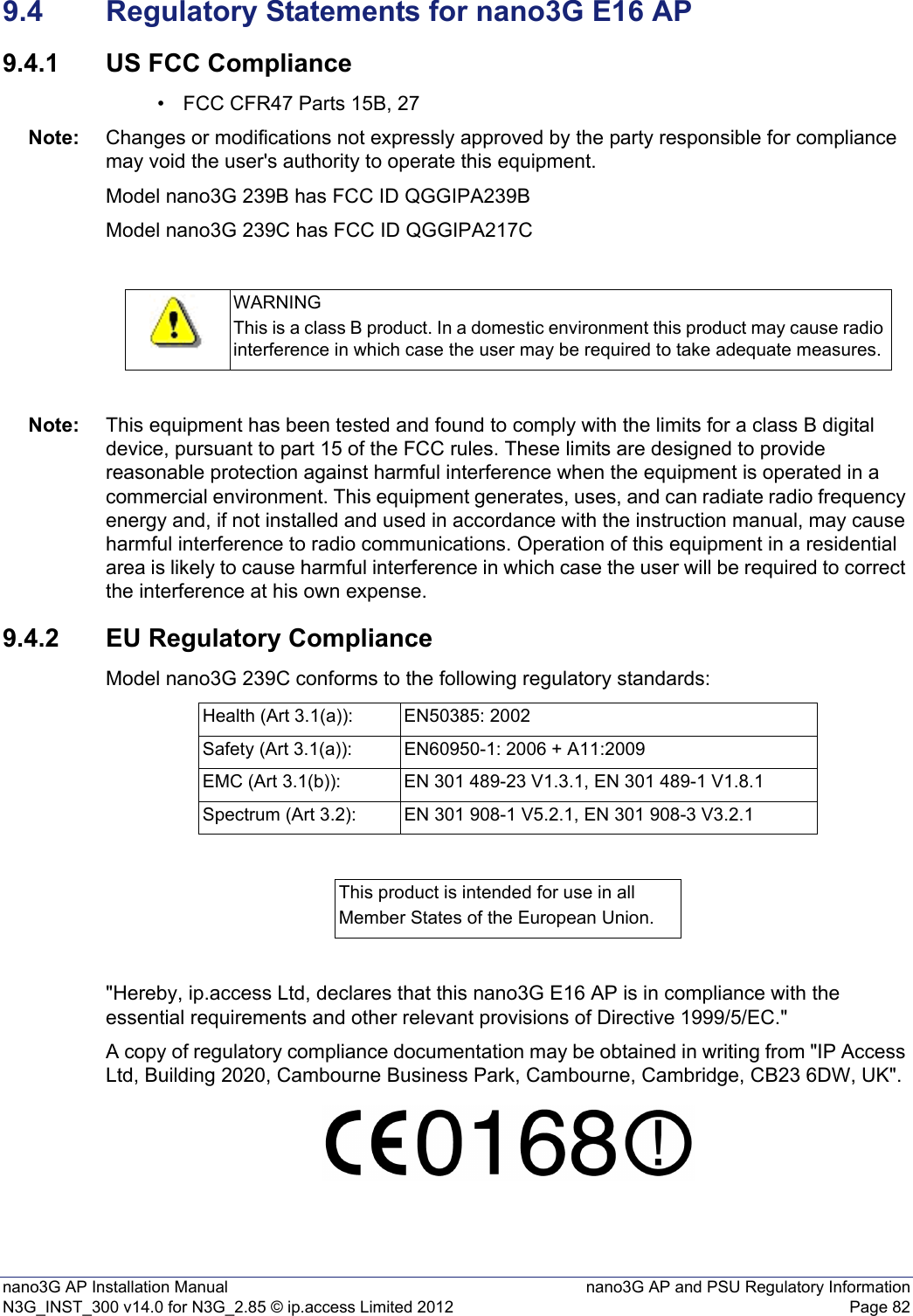 nano3G AP Installation Manual nano3G AP and PSU Regulatory InformationN3G_INST_300 v14.0 for N3G_2.85 © ip.access Limited 2012 Page 829.4 Regulatory Statements for nano3G E16 AP9.4.1 US FCC Compliance• FCC CFR47 Parts 15B, 27Note: Changes or modifications not expressly approved by the party responsible for compliance may void the user&apos;s authority to operate this equipment.Model nano3G 239B has FCC ID QGGIPA239BModel nano3G 239C has FCC ID QGGIPA217CNote: This equipment has been tested and found to comply with the limits for a class B digital device, pursuant to part 15 of the FCC rules. These limits are designed to provide reasonable protection against harmful interference when the equipment is operated in a commercial environment. This equipment generates, uses, and can radiate radio frequency energy and, if not installed and used in accordance with the instruction manual, may cause harmful interference to radio communications. Operation of this equipment in a residential area is likely to cause harmful interference in which case the user will be required to correct the interference at his own expense.9.4.2 EU Regulatory ComplianceModel nano3G 239C conforms to the following regulatory standards:&quot;Hereby, ip.access Ltd, declares that this nano3G E16 AP is in compliance with the essential requirements and other relevant provisions of Directive 1999/5/EC.&quot;A copy of regulatory compliance documentation may be obtained in writing from &quot;IP Access Ltd, Building 2020, Cambourne Business Park, Cambourne, Cambridge, CB23 6DW, UK&quot;.WARNINGThis is a class B product. In a domestic environment this product may cause radio interference in which case the user may be required to take adequate measures.Health (Art 3.1(a)): EN50385: 2002Safety (Art 3.1(a)): EN60950-1: 2006 + A11:2009EMC (Art 3.1(b)): EN 301 489-23 V1.3.1, EN 301 489-1 V1.8.1Spectrum (Art 3.2): EN 301 908-1 V5.2.1, EN 301 908-3 V3.2.1This product is intended for use in allMember States of the European Union.