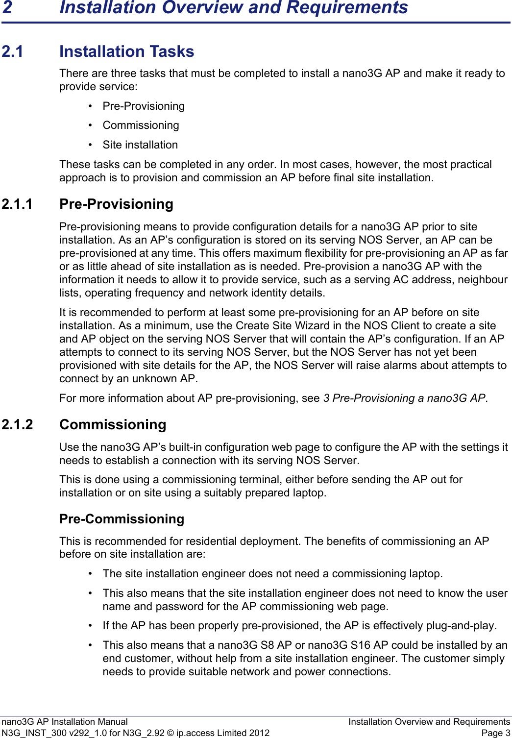 nano3G AP Installation Manual Installation Overview and RequirementsN3G_INST_300 v292_1.0 for N3G_2.92 © ip.access Limited 2012 Page 32 Installation Overview and Requirements2.1 Installation TasksThere are three tasks that must be completed to install a nano3G AP and make it ready to provide service: • Pre-Provisioning• Commissioning • Site installation These tasks can be completed in any order. In most cases, however, the most practical approach is to provision and commission an AP before final site installation. 2.1.1 Pre-ProvisioningPre-provisioning means to provide configuration details for a nano3G AP prior to site installation. As an AP’s configuration is stored on its serving NOS Server, an AP can be pre-provisioned at any time. This offers maximum flexibility for pre-provisioning an AP as far or as little ahead of site installation as is needed. Pre-provision a nano3G AP with the information it needs to allow it to provide service, such as a serving AC address, neighbour lists, operating frequency and network identity details.It is recommended to perform at least some pre-provisioning for an AP before on site installation. As a minimum, use the Create Site Wizard in the NOS Client to create a site and AP object on the serving NOS Server that will contain the AP’s configuration. If an AP attempts to connect to its serving NOS Server, but the NOS Server has not yet been provisioned with site details for the AP, the NOS Server will raise alarms about attempts to connect by an unknown AP.For more information about AP pre-provisioning, see 3 Pre-Provisioning a nano3G AP. 2.1.2 CommissioningUse the nano3G AP’s built-in configuration web page to configure the AP with the settings it needs to establish a connection with its serving NOS Server.This is done using a commissioning terminal, either before sending the AP out for installation or on site using a suitably prepared laptop.Pre-CommissioningThis is recommended for residential deployment. The benefits of commissioning an AP before on site installation are: • The site installation engineer does not need a commissioning laptop. • This also means that the site installation engineer does not need to know the user name and password for the AP commissioning web page. • If the AP has been properly pre-provisioned, the AP is effectively plug-and-play. • This also means that a nano3G S8 AP or nano3G S16 AP could be installed by an end customer, without help from a site installation engineer. The customer simply needs to provide suitable network and power connections.