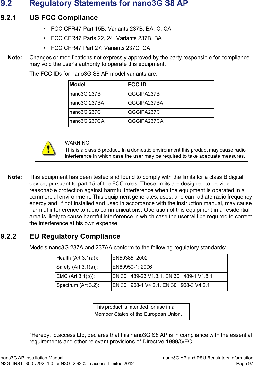 nano3G AP Installation Manual nano3G AP and PSU Regulatory InformationN3G_INST_300 v292_1.0 for N3G_2.92 © ip.access Limited 2012 Page 979.2 Regulatory Statements for nano3G S8 AP9.2.1 US FCC Compliance• FCC CFR47 Part 15B: Variants 237B, BA, C, CA• FCC CFR47 Parts 22, 24: Variants 237B, BA• FCC CFR47 Part 27: Variants 237C, CANote: Changes or modifications not expressly approved by the party responsible for compliance may void the user&apos;s authority to operate this equipment.The FCC IDs for nano3G S8 AP model variants are:Note: This equipment has been tested and found to comply with the limits for a class B digital device, pursuant to part 15 of the FCC rules. These limits are designed to provide reasonable protection against harmful interference when the equipment is operated in a commercial environment. This equipment generates, uses, and can radiate radio frequency energy and, if not installed and used in accordance with the instruction manual, may cause harmful interference to radio communications. Operation of this equipment in a residential area is likely to cause harmful interference in which case the user will be required to correct the interference at his own expense.9.2.2 EU Regulatory ComplianceModels nano3G 237A and 237AA conform to the following regulatory standards:&quot;Hereby, ip.access Ltd, declares that this nano3G S8 AP is in compliance with the essential requirements and other relevant provisions of Directive 1999/5/EC.&quot;Model FCC IDnano3G 237B QGGIPA237Bnano3G 237BA QGGIPA237BAnano3G 237C QGGIPA237Cnano3G 237CA QGGIPA237CAWARNINGThis is a class B product. In a domestic environment this product may cause radio interference in which case the user may be required to take adequate measures.Health (Art 3.1(a)): EN50385: 2002Safety (Art 3.1(a)): EN60950-1: 2006EMC (Art 3.1(b)): EN 301 489-23 V1.3.1, EN 301 489-1 V1.8.1Spectrum (Art 3.2): EN 301 908-1 V4.2.1, EN 301 908-3 V4.2.1This product is intended for use in allMember States of the European Union.