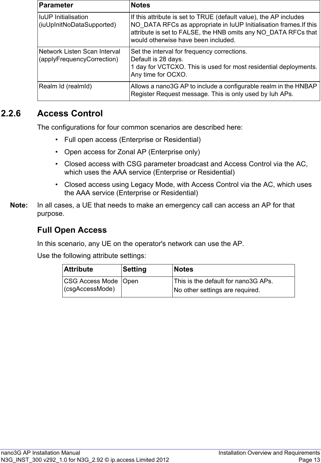 nano3G AP Installation Manual Installation Overview and RequirementsN3G_INST_300 v292_1.0 for N3G_2.92 © ip.access Limited 2012 Page 132.2.6 Access ControlThe configurations for four common scenarios are described here:• Full open access (Enterprise or Residential)• Open access for Zonal AP (Enterprise only)• Closed access with CSG parameter broadcast and Access Control via the AC, which uses the AAA service (Enterprise or Residential)• Closed access using Legacy Mode, with Access Control via the AC, which uses the AAA service (Enterprise or Residential)Note: In all cases, a UE that needs to make an emergency call can access an AP for that purpose.Full Open AccessIn this scenario, any UE on the operator&apos;s network can use the AP.Use the following attribute settings:IuUP Initialisation (iuUpInitNoDataSupported)If this attribute is set to TRUE (default value), the AP includes NO_DATA RFCs as appropriate in IuUP Initialisation frames.If this attribute is set to FALSE, the HNB omits any NO_DATA RFCs that would otherwise have been included.Network Listen Scan Interval (applyFrequencyCorrection)Set the interval for frequency corrections. Default is 28 days. 1 day for VCTCXO. This is used for most residential deployments.Any time for OCXO.Realm Id (realmId) Allows a nano3G AP to include a configurable realm in the HNBAP Register Request message. This is only used by Iuh APs.Parameter NotesAttribute Setting NotesCSG Access Mode (csgAccessMode)Open This is the default for nano3G APs.No other settings are required.