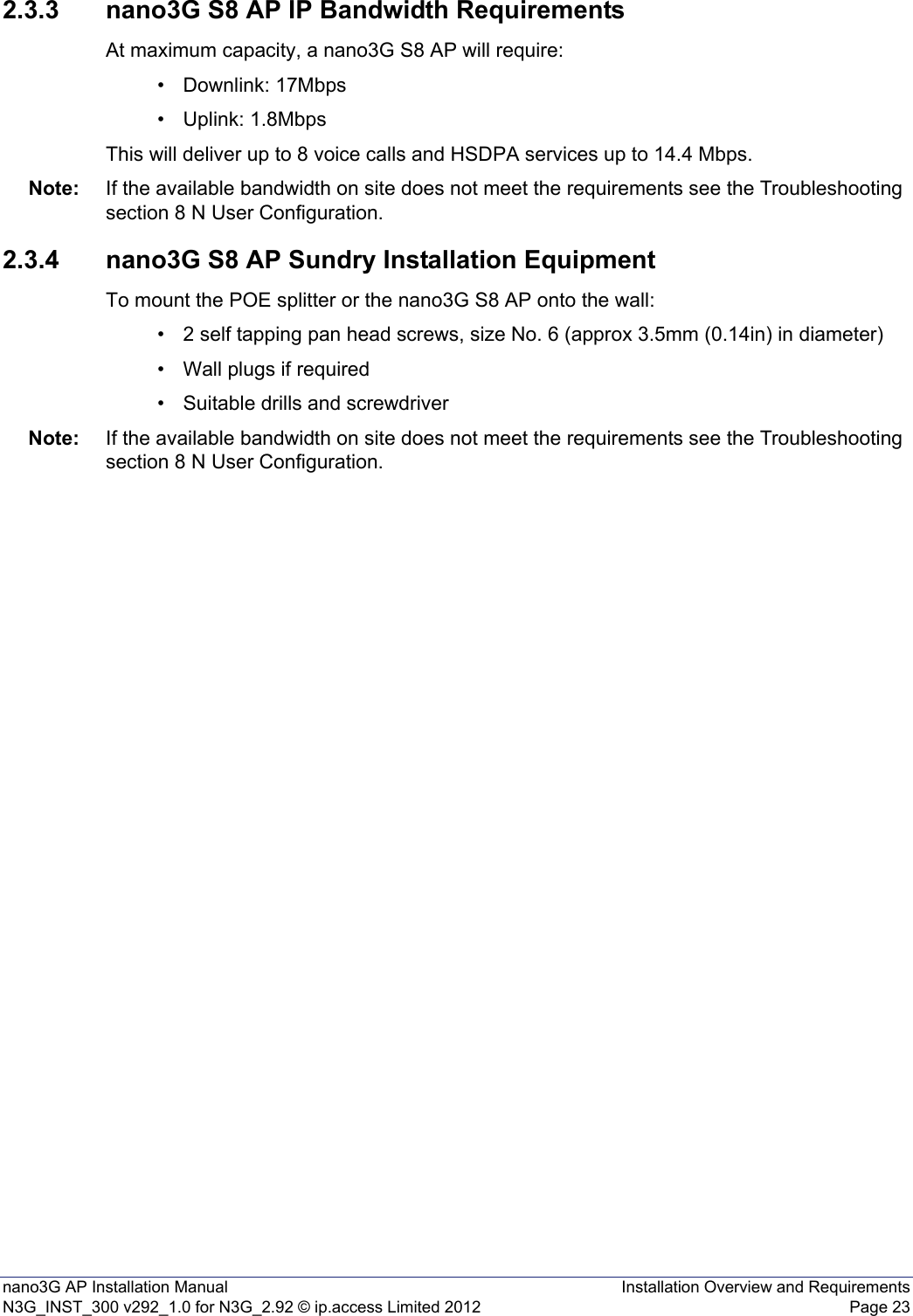 nano3G AP Installation Manual Installation Overview and RequirementsN3G_INST_300 v292_1.0 for N3G_2.92 © ip.access Limited 2012 Page 232.3.3 nano3G S8 AP IP Bandwidth RequirementsAt maximum capacity, a nano3G S8 AP will require:• Downlink: 17Mbps• Uplink: 1.8MbpsThis will deliver up to 8 voice calls and HSDPA services up to 14.4 Mbps.Note: If the available bandwidth on site does not meet the requirements see the Troubleshooting section 8 N User Configuration.2.3.4 nano3G S8 AP Sundry Installation EquipmentTo mount the POE splitter or the nano3G S8 AP onto the wall:• 2 self tapping pan head screws, size No. 6 (approx 3.5mm (0.14in) in diameter)• Wall plugs if required• Suitable drills and screwdriverNote: If the available bandwidth on site does not meet the requirements see the Troubleshooting section 8 N User Configuration.