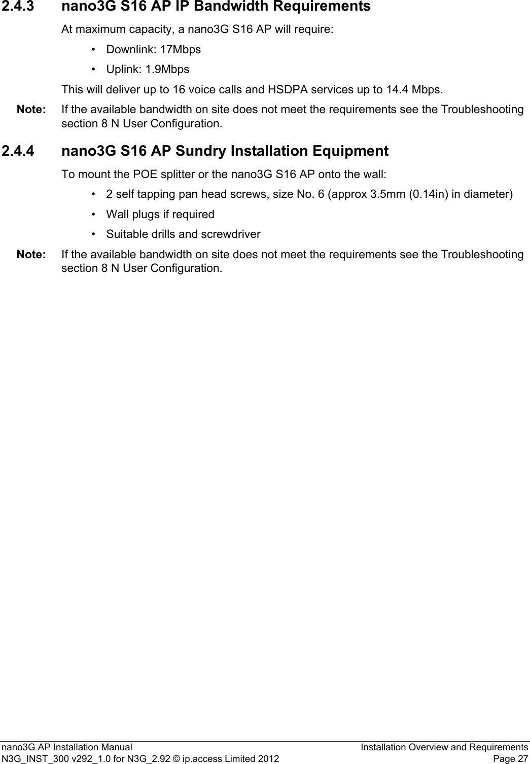 nano3G AP Installation Manual Installation Overview and RequirementsN3G_INST_300 v292_1.0 for N3G_2.92 © ip.access Limited 2012 Page 272.4.3 nano3G S16 AP IP Bandwidth RequirementsAt maximum capacity, a nano3G S16 AP will require:• Downlink: 17Mbps• Uplink: 1.9MbpsThis will deliver up to 16 voice calls and HSDPA services up to 14.4 Mbps.Note: If the available bandwidth on site does not meet the requirements see the Troubleshooting section 8 N User Configuration.2.4.4 nano3G S16 AP Sundry Installation EquipmentTo mount the POE splitter or the nano3G S16 AP onto the wall:• 2 self tapping pan head screws, size No. 6 (approx 3.5mm (0.14in) in diameter)• Wall plugs if required• Suitable drills and screwdriverNote: If the available bandwidth on site does not meet the requirements see the Troubleshooting section 8 N User Configuration.