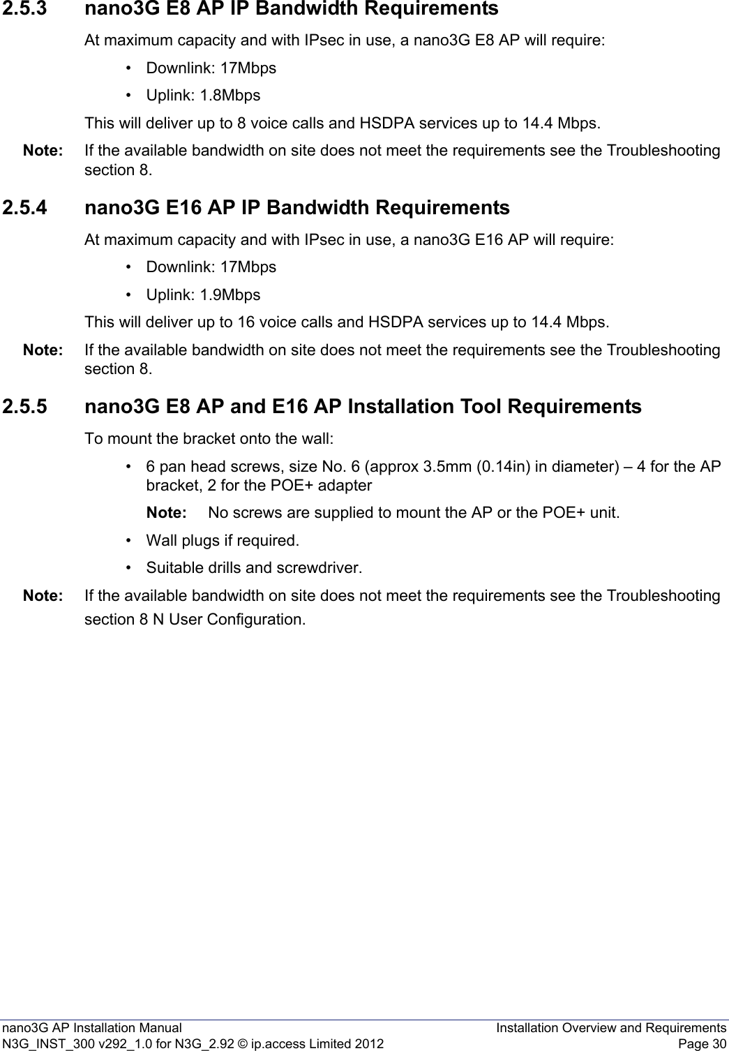 nano3G AP Installation Manual Installation Overview and RequirementsN3G_INST_300 v292_1.0 for N3G_2.92 © ip.access Limited 2012 Page 302.5.3 nano3G E8 AP IP Bandwidth RequirementsAt maximum capacity and with IPsec in use, a nano3G E8 AP will require:• Downlink: 17Mbps• Uplink: 1.8MbpsThis will deliver up to 8 voice calls and HSDPA services up to 14.4 Mbps.Note: If the available bandwidth on site does not meet the requirements see the Troubleshooting section 8.2.5.4 nano3G E16 AP IP Bandwidth RequirementsAt maximum capacity and with IPsec in use, a nano3G E16 AP will require:• Downlink: 17Mbps• Uplink: 1.9MbpsThis will deliver up to 16 voice calls and HSDPA services up to 14.4 Mbps.Note: If the available bandwidth on site does not meet the requirements see the Troubleshooting section 8.2.5.5 nano3G E8 AP and E16 AP Installation Tool RequirementsTo mount the bracket onto the wall:• 6 pan head screws, size No. 6 (approx 3.5mm (0.14in) in diameter) – 4 for the AP bracket, 2 for the POE+ adapterNote: No screws are supplied to mount the AP or the POE+ unit.• Wall plugs if required.• Suitable drills and screwdriver.Note: If the available bandwidth on site does not meet the requirements see the Troubleshooting section 8 N User Configuration.