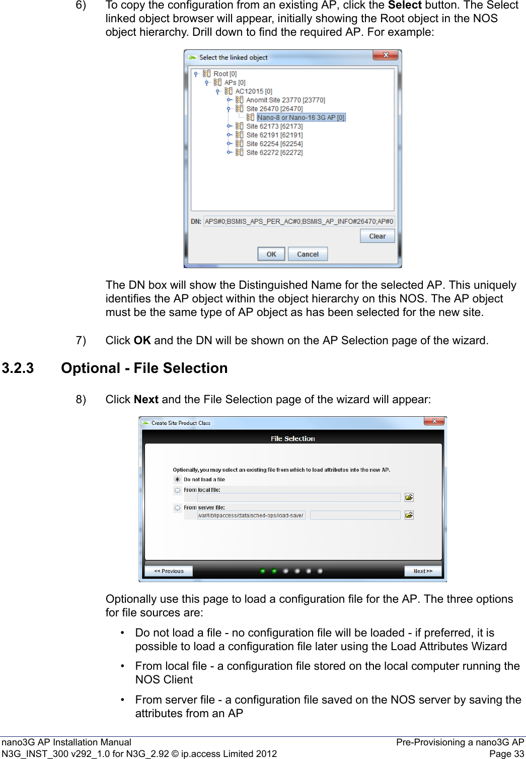 nano3G AP Installation Manual Pre-Provisioning a nano3G APN3G_INST_300 v292_1.0 for N3G_2.92 © ip.access Limited 2012 Page 336) To copy the configuration from an existing AP, click the Select button. The Select linked object browser will appear, initially showing the Root object in the NOS object hierarchy. Drill down to find the required AP. For example: The DN box will show the Distinguished Name for the selected AP. This uniquely identifies the AP object within the object hierarchy on this NOS. The AP object must be the same type of AP object as has been selected for the new site.7) Click OK and the DN will be shown on the AP Selection page of the wizard. 3.2.3 Optional - File Selection8) Click Next and the File Selection page of the wizard will appear:Optionally use this page to load a configuration file for the AP. The three options for file sources are:• Do not load a file - no configuration file will be loaded - if preferred, it is possible to load a configuration file later using the Load Attributes Wizard• From local file - a configuration file stored on the local computer running the NOS Client • From server file - a configuration file saved on the NOS server by saving the attributes from an AP 
