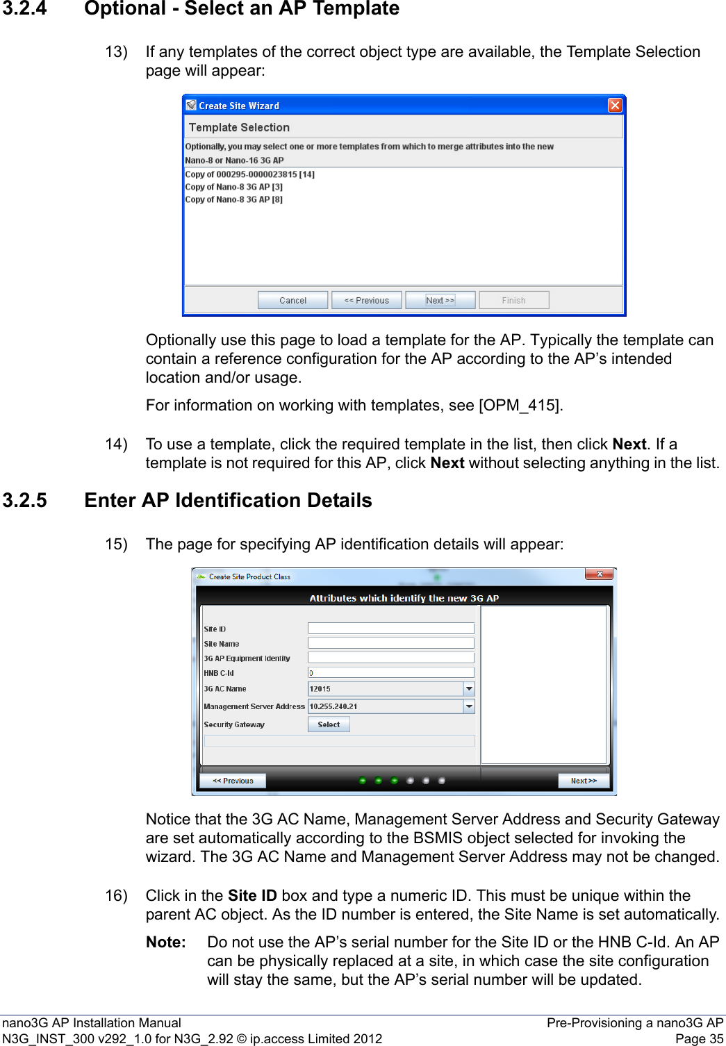 nano3G AP Installation Manual Pre-Provisioning a nano3G APN3G_INST_300 v292_1.0 for N3G_2.92 © ip.access Limited 2012 Page 353.2.4 Optional - Select an AP Template13) If any templates of the correct object type are available, the Template Selection page will appear:Optionally use this page to load a template for the AP. Typically the template can contain a reference configuration for the AP according to the AP’s intended location and/or usage. For information on working with templates, see [OPM_415].14) To use a template, click the required template in the list, then click Next. If a template is not required for this AP, click Next without selecting anything in the list. 3.2.5 Enter AP Identification Details15) The page for specifying AP identification details will appear:Notice that the 3G AC Name, Management Server Address and Security Gateway are set automatically according to the BSMIS object selected for invoking the wizard. The 3G AC Name and Management Server Address may not be changed. 16) Click in the Site ID box and type a numeric ID. This must be unique within the parent AC object. As the ID number is entered, the Site Name is set automatically. Note: Do not use the AP’s serial number for the Site ID or the HNB C-Id. An AP can be physically replaced at a site, in which case the site configuration will stay the same, but the AP’s serial number will be updated.