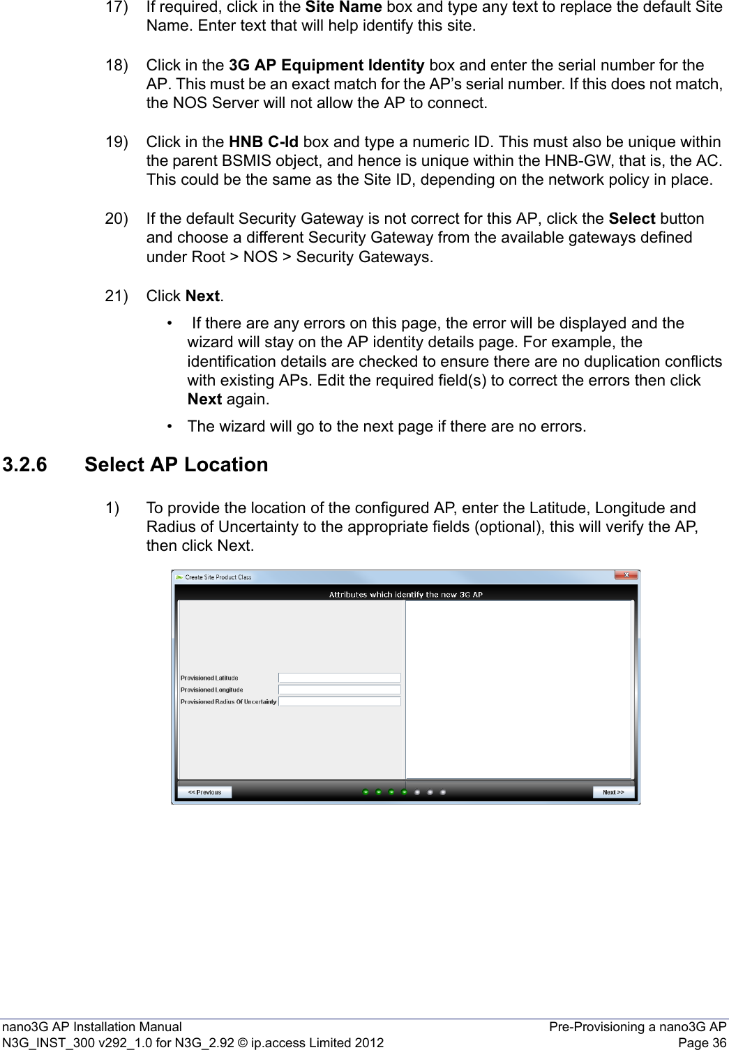 nano3G AP Installation Manual Pre-Provisioning a nano3G APN3G_INST_300 v292_1.0 for N3G_2.92 © ip.access Limited 2012 Page 3617) If required, click in the Site Name box and type any text to replace the default Site Name. Enter text that will help identify this site. 18) Click in the 3G AP Equipment Identity box and enter the serial number for the AP. This must be an exact match for the AP’s serial number. If this does not match, the NOS Server will not allow the AP to connect. 19) Click in the HNB C-Id box and type a numeric ID. This must also be unique within the parent BSMIS object, and hence is unique within the HNB-GW, that is, the AC. This could be the same as the Site ID, depending on the network policy in place. 20) If the default Security Gateway is not correct for this AP, click the Select button and choose a different Security Gateway from the available gateways defined under Root &gt; NOS &gt; Security Gateways.21) Click Next.•  If there are any errors on this page, the error will be displayed and the wizard will stay on the AP identity details page. For example, the identification details are checked to ensure there are no duplication conflicts with existing APs. Edit the required field(s) to correct the errors then click Next again. • The wizard will go to the next page if there are no errors.3.2.6 Select AP Location1) To provide the location of the configured AP, enter the Latitude, Longitude and Radius of Uncertainty to the appropriate fields (optional), this will verify the AP, then click Next.