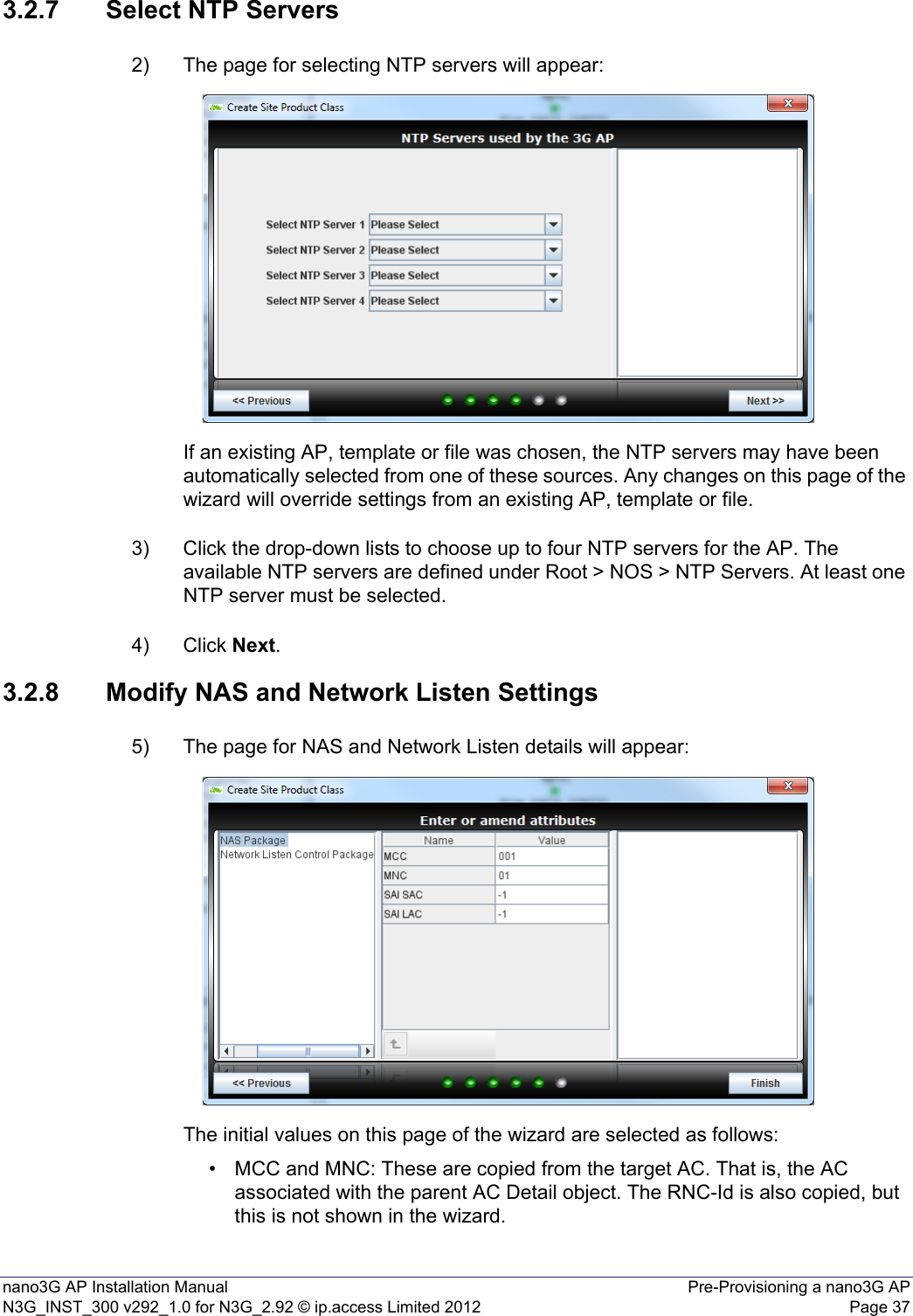 nano3G AP Installation Manual Pre-Provisioning a nano3G APN3G_INST_300 v292_1.0 for N3G_2.92 © ip.access Limited 2012 Page 373.2.7 Select NTP Servers2) The page for selecting NTP servers will appear:If an existing AP, template or file was chosen, the NTP servers may have been automatically selected from one of these sources. Any changes on this page of the wizard will override settings from an existing AP, template or file. 3) Click the drop-down lists to choose up to four NTP servers for the AP. The available NTP servers are defined under Root &gt; NOS &gt; NTP Servers. At least one NTP server must be selected. 4) Click Next. 3.2.8 Modify NAS and Network Listen Settings5) The page for NAS and Network Listen details will appear:The initial values on this page of the wizard are selected as follows:• MCC and MNC: These are copied from the target AC. That is, the AC associated with the parent AC Detail object. The RNC-Id is also copied, but this is not shown in the wizard. 