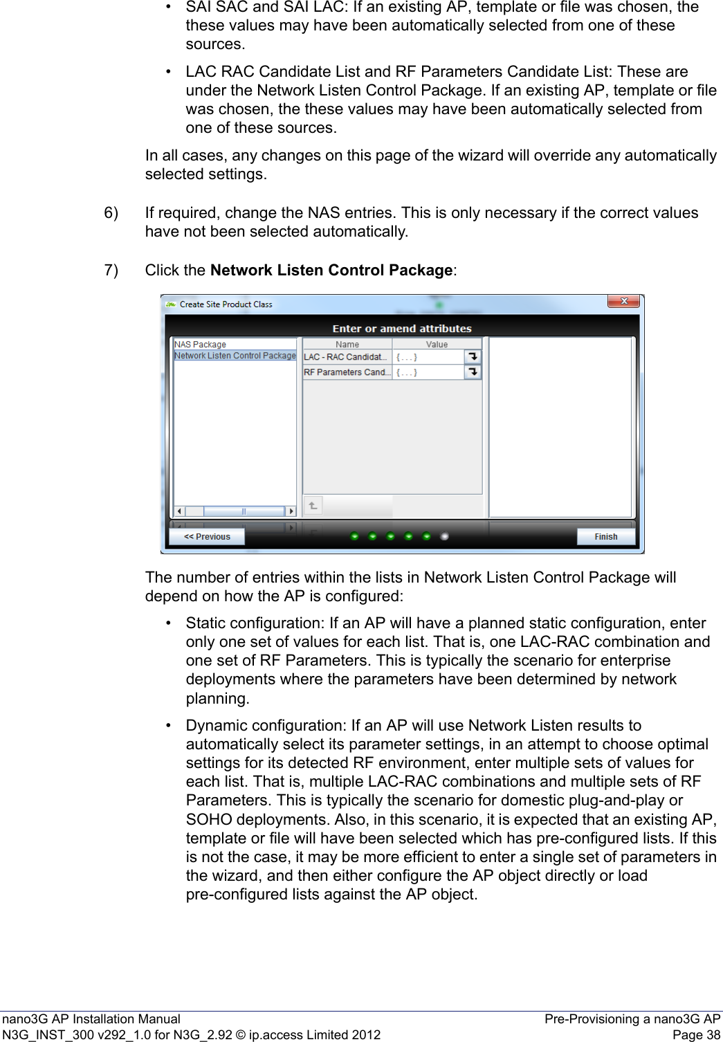nano3G AP Installation Manual Pre-Provisioning a nano3G APN3G_INST_300 v292_1.0 for N3G_2.92 © ip.access Limited 2012 Page 38• SAI SAC and SAI LAC: If an existing AP, template or file was chosen, the these values may have been automatically selected from one of these sources.• LAC RAC Candidate List and RF Parameters Candidate List: These are under the Network Listen Control Package. If an existing AP, template or file was chosen, the these values may have been automatically selected from one of these sources. In all cases, any changes on this page of the wizard will override any automatically selected settings.6) If required, change the NAS entries. This is only necessary if the correct values have not been selected automatically. 7) Click the Network Listen Control Package:The number of entries within the lists in Network Listen Control Package will depend on how the AP is configured:• Static configuration: If an AP will have a planned static configuration, enter only one set of values for each list. That is, one LAC-RAC combination and one set of RF Parameters. This is typically the scenario for enterprise deployments where the parameters have been determined by network planning. • Dynamic configuration: If an AP will use Network Listen results to automatically select its parameter settings, in an attempt to choose optimal settings for its detected RF environment, enter multiple sets of values for each list. That is, multiple LAC-RAC combinations and multiple sets of RF Parameters. This is typically the scenario for domestic plug-and-play or SOHO deployments. Also, in this scenario, it is expected that an existing AP, template or file will have been selected which has pre-configured lists. If this is not the case, it may be more efficient to enter a single set of parameters in the wizard, and then either configure the AP object directly or load pre-configured lists against the AP object. 