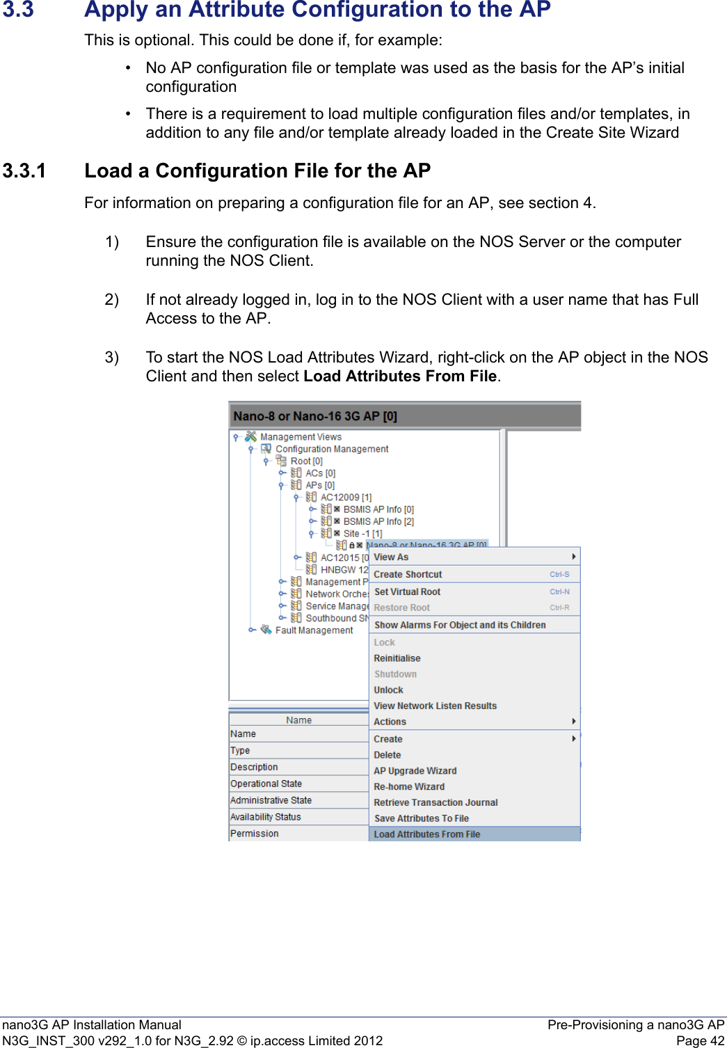 nano3G AP Installation Manual Pre-Provisioning a nano3G APN3G_INST_300 v292_1.0 for N3G_2.92 © ip.access Limited 2012 Page 423.3 Apply an Attribute Configuration to the APThis is optional. This could be done if, for example:• No AP configuration file or template was used as the basis for the AP’s initial configuration• There is a requirement to load multiple configuration files and/or templates, in addition to any file and/or template already loaded in the Create Site Wizard 3.3.1 Load a Configuration File for the APFor information on preparing a configuration file for an AP, see section 4.1) Ensure the configuration file is available on the NOS Server or the computer running the NOS Client.2) If not already logged in, log in to the NOS Client with a user name that has Full Access to the AP.3) To start the NOS Load Attributes Wizard, right-click on the AP object in the NOS Client and then select Load Attributes From File.