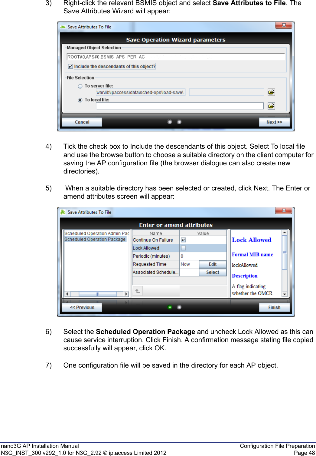 nano3G AP Installation Manual Configuration File PreparationN3G_INST_300 v292_1.0 for N3G_2.92 © ip.access Limited 2012 Page 483) Right-click the relevant BSMIS object and select Save Attributes to File. The Save Attributes Wizard will appear:4) Tick the check box to Include the descendants of this object. Select To local file and use the browse button to choose a suitable directory on the client computer for saving the AP configuration file (the browser dialogue can also create new directories).5)  When a suitable directory has been selected or created, click Next. The Enter or amend attributes screen will appear:6) Select the Scheduled Operation Package and uncheck Lock Allowed as this can cause service interruption. Click Finish. A confirmation message stating file copied successfully will appear, click OK.7) One configuration file will be saved in the directory for each AP object.