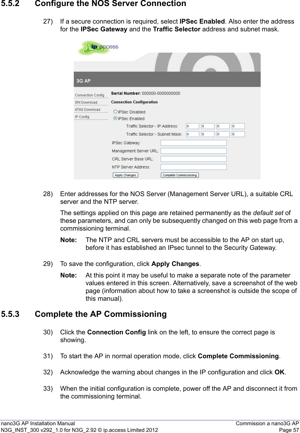 nano3G AP Installation Manual Commission a nano3G APN3G_INST_300 v292_1.0 for N3G_2.92 © ip.access Limited 2012 Page 575.5.2 Configure the NOS Server Connection27) If a secure connection is required, select IPSec Enabled. Also enter the address for the IPSec Gateway and the Traffic Selector address and subnet mask.28) Enter addresses for the NOS Server (Management Server URL), a suitable CRL server and the NTP server.The settings applied on this page are retained permanently as the default set of these parameters, and can only be subsequently changed on this web page from a commissioning terminal. Note: The NTP and CRL servers must be accessible to the AP on start up, before it has established an IPsec tunnel to the Security Gateway.29) To save the configuration, click Apply Changes.Note: At this point it may be useful to make a separate note of the parameter values entered in this screen. Alternatively, save a screenshot of the web page (information about how to take a screenshot is outside the scope of this manual).5.5.3 Complete the AP Commissioning30) Click the Connection Config link on the left, to ensure the correct page is showing.31) To start the AP in normal operation mode, click Complete Commissioning.32) Acknowledge the warning about changes in the IP configuration and click OK.33) When the initial configuration is complete, power off the AP and disconnect it from the commissioning terminal. 
