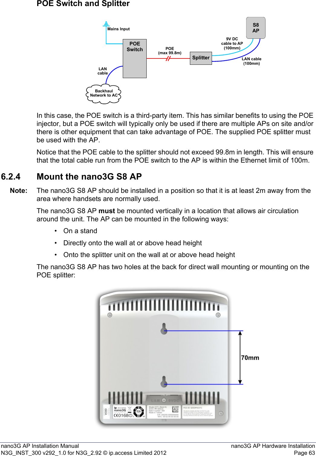 nano3G AP Installation Manual nano3G AP Hardware InstallationN3G_INST_300 v292_1.0 for N3G_2.92 © ip.access Limited 2012 Page 63POE Switch and SplitterIn this case, the POE switch is a third-party item. This has similar benefits to using the POE injector, but a POE switch will typically only be used if there are multiple APs on site and/or there is other equipment that can take advantage of POE. The supplied POE splitter must be used with the AP.Notice that the POE cable to the splitter should not exceed 99.8m in length. This will ensure that the total cable run from the POE switch to the AP is within the Ethernet limit of 100m.6.2.4 Mount the nano3G S8 APNote: The nano3G S8 AP should be installed in a position so that it is at least 2m away from the area where handsets are normally used.The nano3G S8 AP must be mounted vertically in a location that allows air circulation around the unit. The AP can be mounted in the following ways:• On a stand• Directly onto the wall at or above head height• Onto the splitter unit on the wall at or above head heightThe nano3G S8 AP has two holes at the back for direct wall mounting or mounting on the POE splitter:SplitterPOESwitchS8APPOE(max 99.8m)Mains InputLANcableBackhaulNetwork to AC9V DCcable to AP(100mm)LAN cable(100mm)