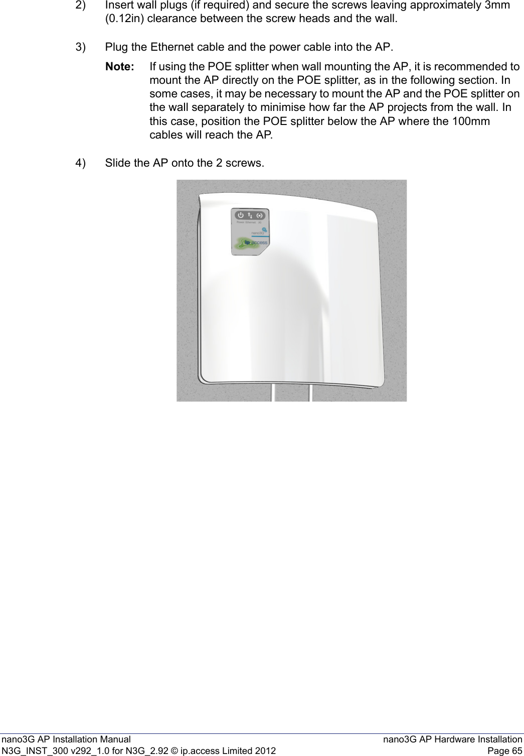 nano3G AP Installation Manual nano3G AP Hardware InstallationN3G_INST_300 v292_1.0 for N3G_2.92 © ip.access Limited 2012 Page 652) Insert wall plugs (if required) and secure the screws leaving approximately 3mm (0.12in) clearance between the screw heads and the wall.3) Plug the Ethernet cable and the power cable into the AP.Note: If using the POE splitter when wall mounting the AP, it is recommended to mount the AP directly on the POE splitter, as in the following section. In some cases, it may be necessary to mount the AP and the POE splitter on the wall separately to minimise how far the AP projects from the wall. In this case, position the POE splitter below the AP where the 100mm cables will reach the AP. 4) Slide the AP onto the 2 screws.