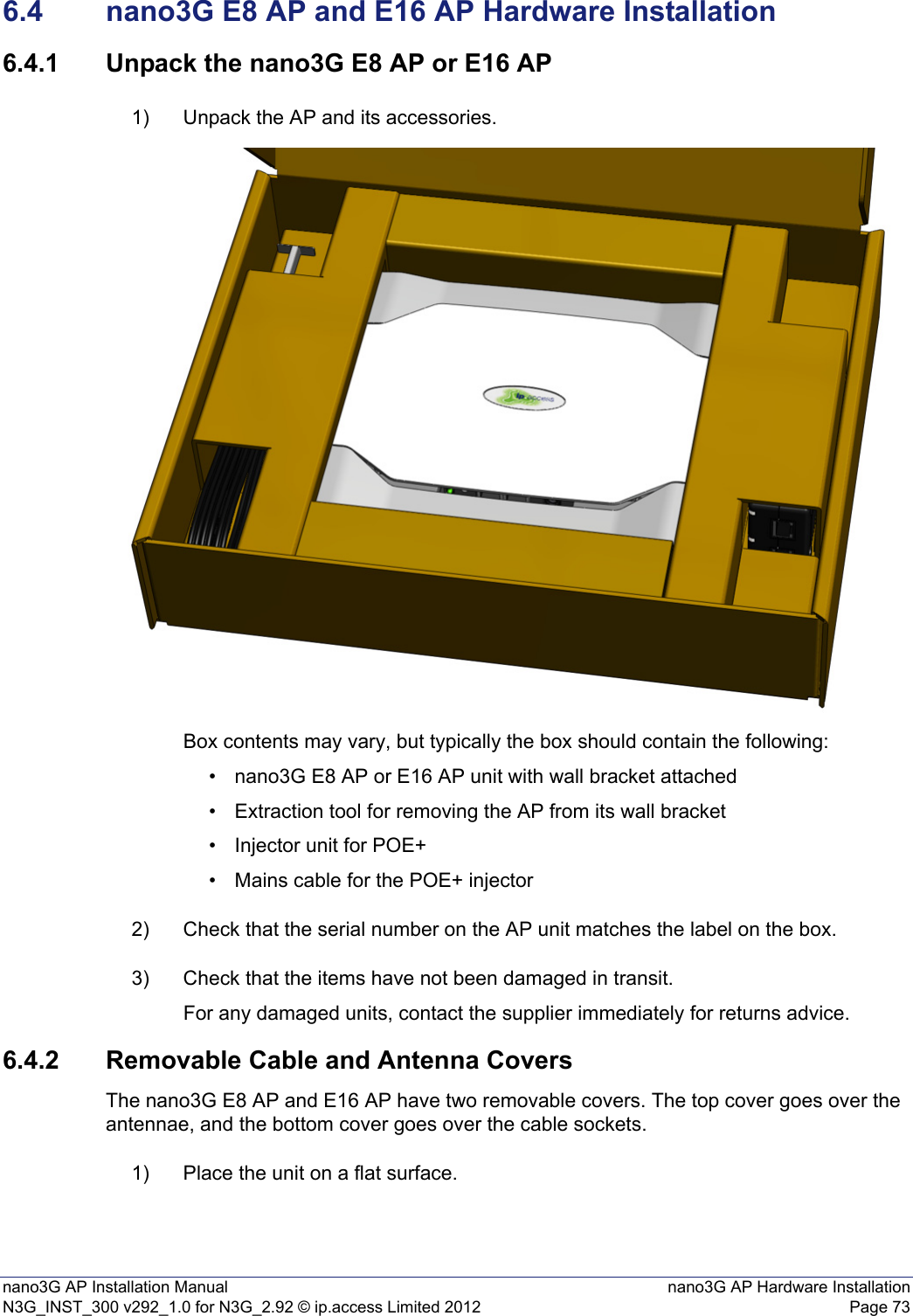 nano3G AP Installation Manual nano3G AP Hardware InstallationN3G_INST_300 v292_1.0 for N3G_2.92 © ip.access Limited 2012 Page 736.4 nano3G E8 AP and E16 AP Hardware Installation6.4.1 Unpack the nano3G E8 AP or E16 AP1) Unpack the AP and its accessories.Box contents may vary, but typically the box should contain the following:• nano3G E8 AP or E16 AP unit with wall bracket attached• Extraction tool for removing the AP from its wall bracket• Injector unit for POE+• Mains cable for the POE+ injector2) Check that the serial number on the AP unit matches the label on the box.3) Check that the items have not been damaged in transit.For any damaged units, contact the supplier immediately for returns advice.6.4.2 Removable Cable and Antenna CoversThe nano3G E8 AP and E16 AP have two removable covers. The top cover goes over the antennae, and the bottom cover goes over the cable sockets. 1) Place the unit on a flat surface.