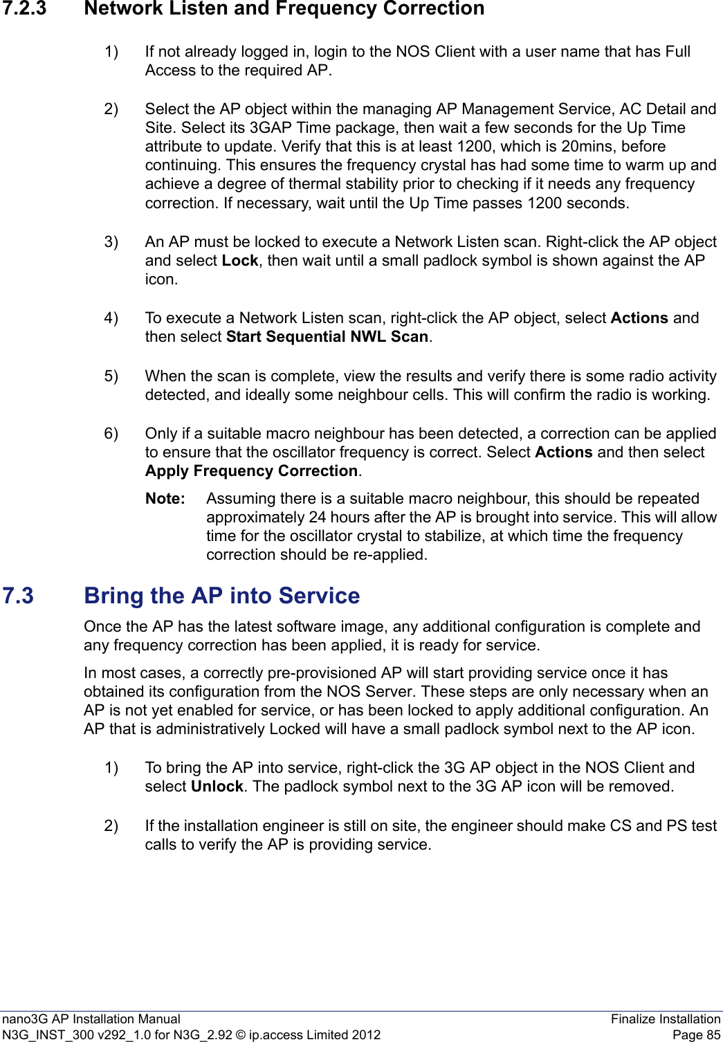 nano3G AP Installation Manual Finalize InstallationN3G_INST_300 v292_1.0 for N3G_2.92 © ip.access Limited 2012 Page 857.2.3 Network Listen and Frequency Correction1) If not already logged in, login to the NOS Client with a user name that has Full Access to the required AP.2) Select the AP object within the managing AP Management Service, AC Detail and Site. Select its 3GAP Time package, then wait a few seconds for the Up Time attribute to update. Verify that this is at least 1200, which is 20mins, before continuing. This ensures the frequency crystal has had some time to warm up and achieve a degree of thermal stability prior to checking if it needs any frequency correction. If necessary, wait until the Up Time passes 1200 seconds.3) An AP must be locked to execute a Network Listen scan. Right-click the AP object and select Lock, then wait until a small padlock symbol is shown against the AP icon. 4) To execute a Network Listen scan, right-click the AP object, select Actions and then select Start Sequential NWL Scan. 5) When the scan is complete, view the results and verify there is some radio activity detected, and ideally some neighbour cells. This will confirm the radio is working.6) Only if a suitable macro neighbour has been detected, a correction can be applied to ensure that the oscillator frequency is correct. Select Actions and then select Apply Frequency Correction.Note: Assuming there is a suitable macro neighbour, this should be repeated approximately 24 hours after the AP is brought into service. This will allow time for the oscillator crystal to stabilize, at which time the frequency correction should be re-applied. 7.3 Bring the AP into ServiceOnce the AP has the latest software image, any additional configuration is complete and any frequency correction has been applied, it is ready for service.In most cases, a correctly pre-provisioned AP will start providing service once it has obtained its configuration from the NOS Server. These steps are only necessary when an AP is not yet enabled for service, or has been locked to apply additional configuration. An AP that is administratively Locked will have a small padlock symbol next to the AP icon. 1) To bring the AP into service, right-click the 3G AP object in the NOS Client and select Unlock. The padlock symbol next to the 3G AP icon will be removed.2) If the installation engineer is still on site, the engineer should make CS and PS test calls to verify the AP is providing service. 
