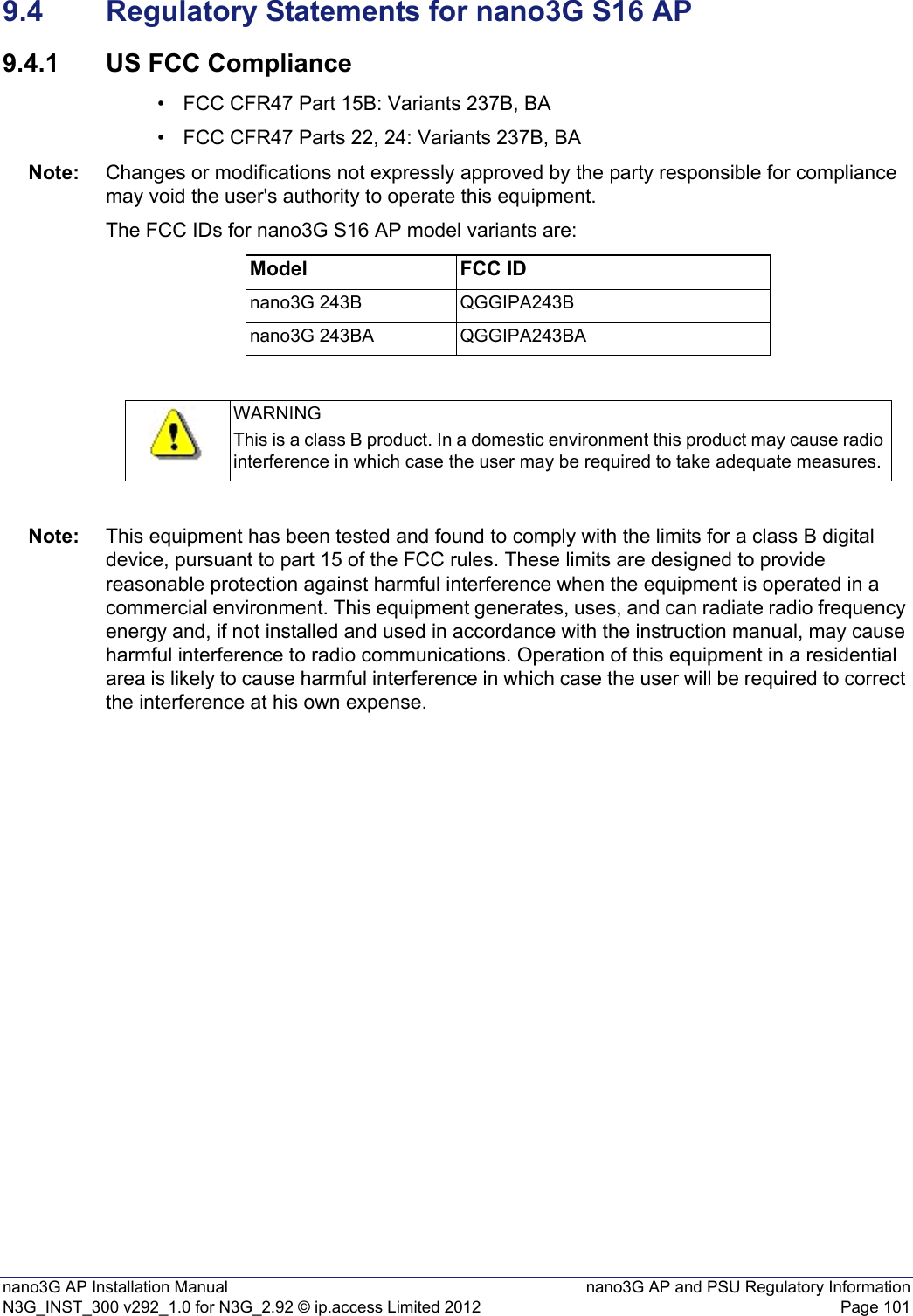 nano3G AP Installation Manual nano3G AP and PSU Regulatory InformationN3G_INST_300 v292_1.0 for N3G_2.92 © ip.access Limited 2012 Page 1019.4 Regulatory Statements for nano3G S16 AP9.4.1 US FCC Compliance• FCC CFR47 Part 15B: Variants 237B, BA• FCC CFR47 Parts 22, 24: Variants 237B, BANote: Changes or modifications not expressly approved by the party responsible for compliance may void the user&apos;s authority to operate this equipment.The FCC IDs for nano3G S16 AP model variants are:Note: This equipment has been tested and found to comply with the limits for a class B digital device, pursuant to part 15 of the FCC rules. These limits are designed to provide reasonable protection against harmful interference when the equipment is operated in a commercial environment. This equipment generates, uses, and can radiate radio frequency energy and, if not installed and used in accordance with the instruction manual, may cause harmful interference to radio communications. Operation of this equipment in a residential area is likely to cause harmful interference in which case the user will be required to correct the interference at his own expense.Model FCC IDnano3G 243B QGGIPA243Bnano3G 243BA QGGIPA243BAWARNINGThis is a class B product. In a domestic environment this product may cause radio interference in which case the user may be required to take adequate measures.