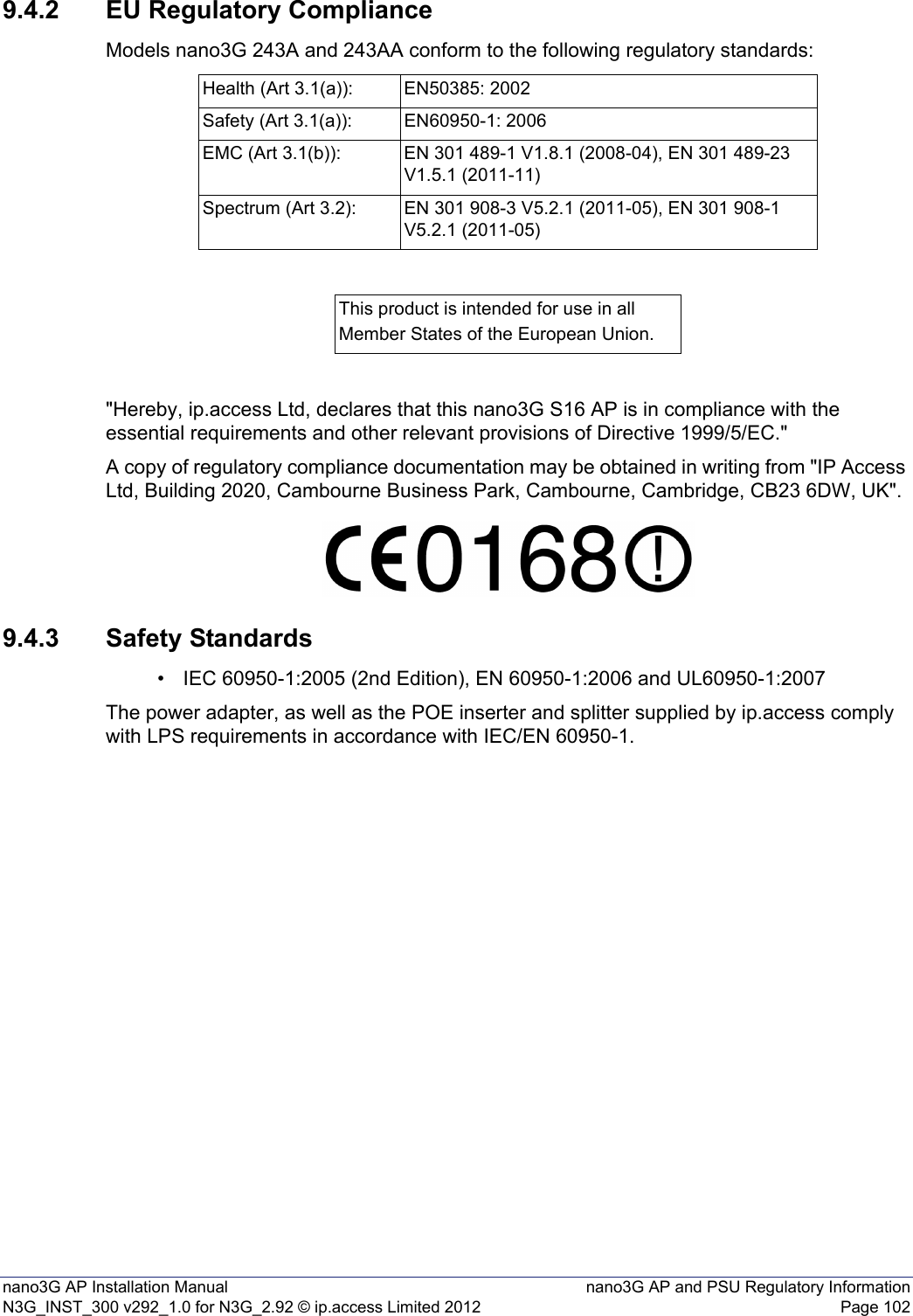 nano3G AP Installation Manual nano3G AP and PSU Regulatory InformationN3G_INST_300 v292_1.0 for N3G_2.92 © ip.access Limited 2012 Page 1029.4.2 EU Regulatory ComplianceModels nano3G 243A and 243AA conform to the following regulatory standards:&quot;Hereby, ip.access Ltd, declares that this nano3G S16 AP is in compliance with the essential requirements and other relevant provisions of Directive 1999/5/EC.&quot;A copy of regulatory compliance documentation may be obtained in writing from &quot;IP Access Ltd, Building 2020, Cambourne Business Park, Cambourne, Cambridge, CB23 6DW, UK&quot;.9.4.3 Safety Standards• IEC 60950-1:2005 (2nd Edition), EN 60950-1:2006 and UL60950-1:2007The power adapter, as well as the POE inserter and splitter supplied by ip.access comply with LPS requirements in accordance with IEC/EN 60950-1.Health (Art 3.1(a)): EN50385: 2002Safety (Art 3.1(a)): EN60950-1: 2006EMC (Art 3.1(b)): EN 301 489-1 V1.8.1 (2008-04), EN 301 489-23 V1.5.1 (2011-11)Spectrum (Art 3.2): EN 301 908-3 V5.2.1 (2011-05), EN 301 908-1 V5.2.1 (2011-05)This product is intended for use in allMember States of the European Union.