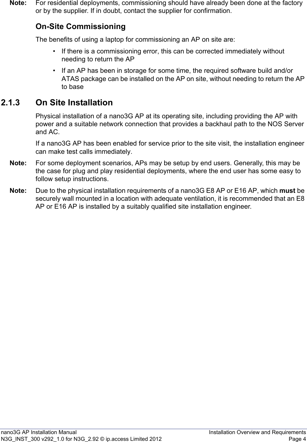 nano3G AP Installation Manual Installation Overview and RequirementsN3G_INST_300 v292_1.0 for N3G_2.92 © ip.access Limited 2012 Page 4Note: For residential deployments, commissioning should have already been done at the factory or by the supplier. If in doubt, contact the supplier for confirmation.On-Site CommissioningThe benefits of using a laptop for commissioning an AP on site are:• If there is a commissioning error, this can be corrected immediately without needing to return the AP • If an AP has been in storage for some time, the required software build and/or ATAS package can be installed on the AP on site, without needing to return the AP to base 2.1.3 On Site InstallationPhysical installation of a nano3G AP at its operating site, including providing the AP with power and a suitable network connection that provides a backhaul path to the NOS Server and AC. If a nano3G AP has been enabled for service prior to the site visit, the installation engineer can make test calls immediately. Note: For some deployment scenarios, APs may be setup by end users. Generally, this may be the case for plug and play residential deployments, where the end user has some easy to follow setup instructions.Note: Due to the physical installation requirements of a nano3G E8 AP or E16 AP, which must be securely wall mounted in a location with adequate ventilation, it is recommended that an E8 AP or E16 AP is installed by a suitably qualified site installation engineer. 