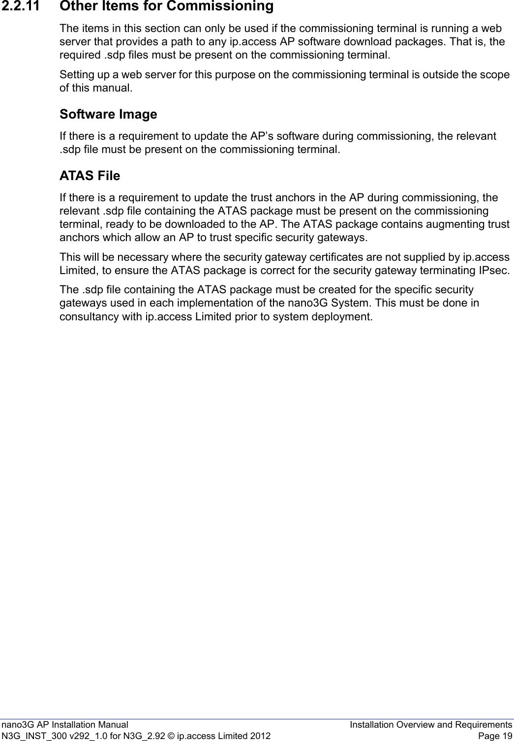 nano3G AP Installation Manual Installation Overview and RequirementsN3G_INST_300 v292_1.0 for N3G_2.92 © ip.access Limited 2012 Page 192.2.11 Other Items for CommissioningThe items in this section can only be used if the commissioning terminal is running a web server that provides a path to any ip.access AP software download packages. That is, the required .sdp files must be present on the commissioning terminal.Setting up a web server for this purpose on the commissioning terminal is outside the scope of this manual.Software ImageIf there is a requirement to update the AP’s software during commissioning, the relevant .sdp file must be present on the commissioning terminal. ATAS FileIf there is a requirement to update the trust anchors in the AP during commissioning, the relevant .sdp file containing the ATAS package must be present on the commissioning terminal, ready to be downloaded to the AP. The ATAS package contains augmenting trust anchors which allow an AP to trust specific security gateways.This will be necessary where the security gateway certificates are not supplied by ip.access Limited, to ensure the ATAS package is correct for the security gateway terminating IPsec.The .sdp file containing the ATAS package must be created for the specific security gateways used in each implementation of the nano3G System. This must be done in consultancy with ip.access Limited prior to system deployment.