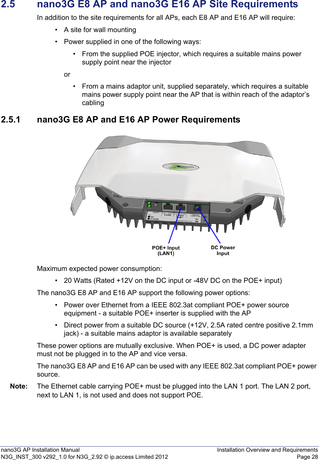 nano3G AP Installation Manual Installation Overview and RequirementsN3G_INST_300 v292_1.0 for N3G_2.92 © ip.access Limited 2012 Page 282.5 nano3G E8 AP and nano3G E16 AP Site RequirementsIn addition to the site requirements for all APs, each E8 AP and E16 AP will require:• A site for wall mounting• Power supplied in one of the following ways:• From the supplied POE injector, which requires a suitable mains power supply point near the injector or• From a mains adaptor unit, supplied separately, which requires a suitable mains power supply point near the AP that is within reach of the adaptor’s cabling2.5.1 nano3G E8 AP and E16 AP Power RequirementsMaximum expected power consumption:• 20 Watts (Rated +12V on the DC input or -48V DC on the POE+ input)The nano3G E8 AP and E16 AP support the following power options:• Power over Ethernet from a IEEE 802.3at compliant POE+ power source equipment - a suitable POE+ inserter is supplied with the AP• Direct power from a suitable DC source (+12V, 2.5A rated centre positive 2.1mm jack) - a suitable mains adaptor is available separatelyThese power options are mutually exclusive. When POE+ is used, a DC power adapter must not be plugged in to the AP and vice versa.The nano3G E8 AP and E16 AP can be used with any IEEE 802.3at compliant POE+ power source.Note: The Ethernet cable carrying POE+ must be plugged into the LAN 1 port. The LAN 2 port, next to LAN 1, is not used and does not support POE.