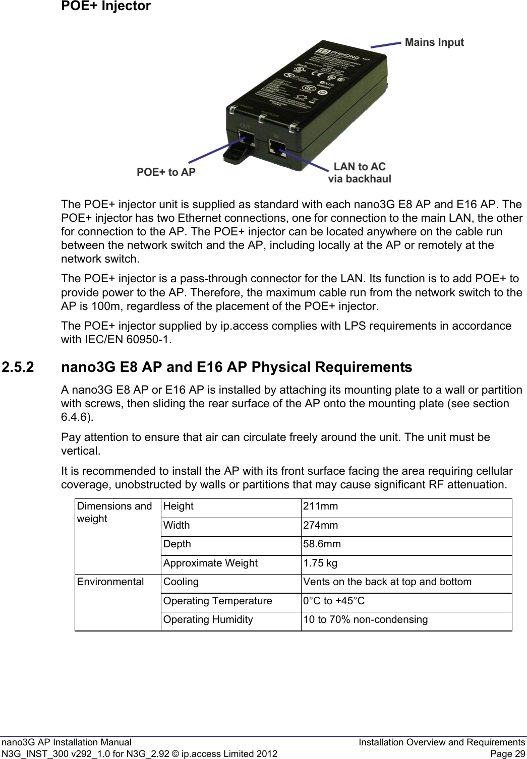 nano3G AP Installation Manual Installation Overview and RequirementsN3G_INST_300 v292_1.0 for N3G_2.92 © ip.access Limited 2012 Page 29POE+ InjectorThe POE+ injector unit is supplied as standard with each nano3G E8 AP and E16 AP. The POE+ injector has two Ethernet connections, one for connection to the main LAN, the other for connection to the AP. The POE+ injector can be located anywhere on the cable run between the network switch and the AP, including locally at the AP or remotely at the network switch.The POE+ injector is a pass-through connector for the LAN. Its function is to add POE+ to provide power to the AP. Therefore, the maximum cable run from the network switch to the AP is 100m, regardless of the placement of the POE+ injector.The POE+ injector supplied by ip.access complies with LPS requirements in accordance with IEC/EN 60950-1.2.5.2 nano3G E8 AP and E16 AP Physical RequirementsA nano3G E8 AP or E16 AP is installed by attaching its mounting plate to a wall or partition with screws, then sliding the rear surface of the AP onto the mounting plate (see section 6.4.6).Pay attention to ensure that air can circulate freely around the unit. The unit must be vertical.It is recommended to install the AP with its front surface facing the area requiring cellular coverage, unobstructed by walls or partitions that may cause significant RF attenuation.Dimensions and weightHeight 211mmWidth 274mmDepth 58.6mmApproximate Weight 1.75 kgEnvironmental Cooling Vents on the back at top and bottomOperating Temperature 0°C to +45°COperating Humidity 10 to 70% non-condensing