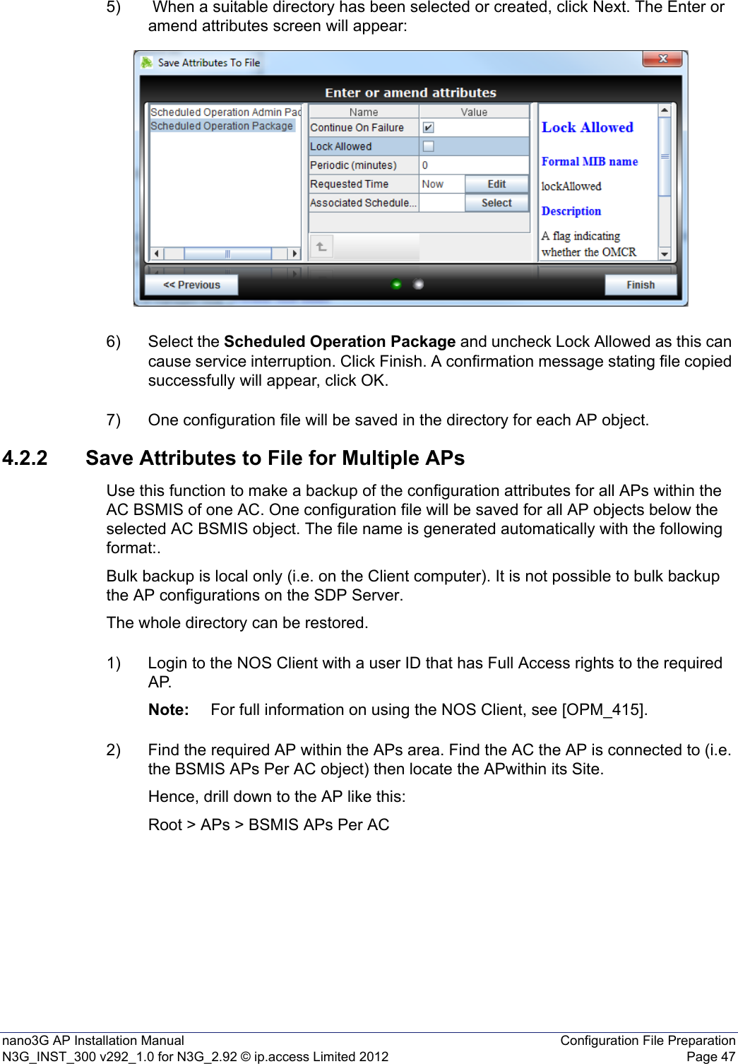 nano3G AP Installation Manual Configuration File PreparationN3G_INST_300 v292_1.0 for N3G_2.92 © ip.access Limited 2012 Page 475)  When a suitable directory has been selected or created, click Next. The Enter or amend attributes screen will appear:6) Select the Scheduled Operation Package and uncheck Lock Allowed as this can cause service interruption. Click Finish. A confirmation message stating file copied successfully will appear, click OK.7) One configuration file will be saved in the directory for each AP object.4.2.2 Save Attributes to File for Multiple APsUse this function to make a backup of the configuration attributes for all APs within the AC BSMIS of one AC. One configuration file will be saved for all AP objects below the selected AC BSMIS object. The file name is generated automatically with the following format:.Bulk backup is local only (i.e. on the Client computer). It is not possible to bulk backup the AP configurations on the SDP Server.The whole directory can be restored.1) Login to the NOS Client with a user ID that has Full Access rights to the required AP.Note: For full information on using the NOS Client, see [OPM_415].2) Find the required AP within the APs area. Find the AC the AP is connected to (i.e. the BSMIS APs Per AC object) then locate the APwithin its Site. Hence, drill down to the AP like this:Root &gt; APs &gt; BSMIS APs Per AC