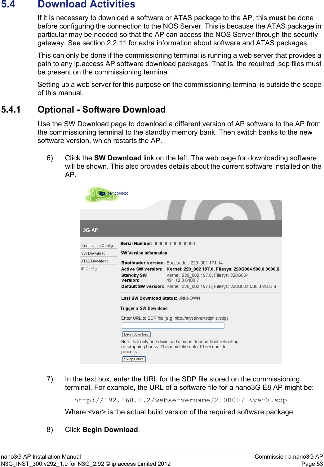 nano3G AP Installation Manual Commission a nano3G APN3G_INST_300 v292_1.0 for N3G_2.92 © ip.access Limited 2012 Page 535.4 Download ActivitiesIf it is necessary to download a software or ATAS package to the AP, this must be done before configuring the connection to the NOS Server. This is because the ATAS package in particular may be needed so that the AP can access the NOS Server through the security gateway. See section 2.2.11 for extra information about software and ATAS packages.This can only be done if the commissioning terminal is running a web server that provides a path to any ip.access AP software download packages. That is, the required .sdp files must be present on the commissioning terminal.Setting up a web server for this purpose on the commissioning terminal is outside the scope of this manual.5.4.1 Optional - Software DownloadUse the SW Download page to download a different version of AP software to the AP from the commissioning terminal to the standby memory bank. Then switch banks to the new software version, which restarts the AP. 6) Click the SW Download link on the left. The web page for downloading software will be shown. This also provides details about the current software installed on the AP. 7) In the text box, enter the URL for the SDP file stored on the commissioning terminal. For example, the URL of a software file for a nano3G E8 AP might be: http://192.168.0.2/webservername/220H007_&lt;ver&gt;.sdpWhere &lt;ver&gt; is the actual build version of the required software package.8) Click Begin Download. 