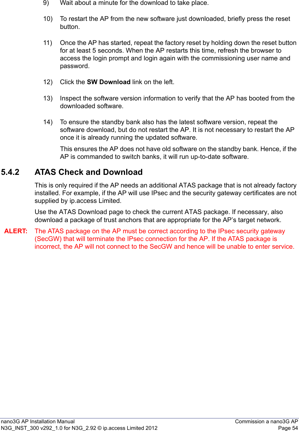 nano3G AP Installation Manual Commission a nano3G APN3G_INST_300 v292_1.0 for N3G_2.92 © ip.access Limited 2012 Page 549) Wait about a minute for the download to take place.10) To restart the AP from the new software just downloaded, briefly press the reset button. 11) Once the AP has started, repeat the factory reset by holding down the reset button for at least 5 seconds. When the AP restarts this time, refresh the browser to access the login prompt and login again with the commissioning user name and password.12) Click the SW Download link on the left.13) Inspect the software version information to verify that the AP has booted from the downloaded software.14) To ensure the standby bank also has the latest software version, repeat the software download, but do not restart the AP. It is not necessary to restart the AP once it is already running the updated software.This ensures the AP does not have old software on the standby bank. Hence, if the AP is commanded to switch banks, it will run up-to-date software.5.4.2 ATAS Check and DownloadThis is only required if the AP needs an additional ATAS package that is not already factory installed. For example, if the AP will use IPsec and the security gateway certificates are not supplied by ip.access Limited.Use the ATAS Download page to check the current ATAS package. If necessary, also download a package of trust anchors that are appropriate for the AP’s target network.ALERT: The ATAS package on the AP must be correct according to the IPsec security gateway (SecGW) that will terminate the IPsec connection for the AP. If the ATAS package is incorrect, the AP will not connect to the SecGW and hence will be unable to enter service. 