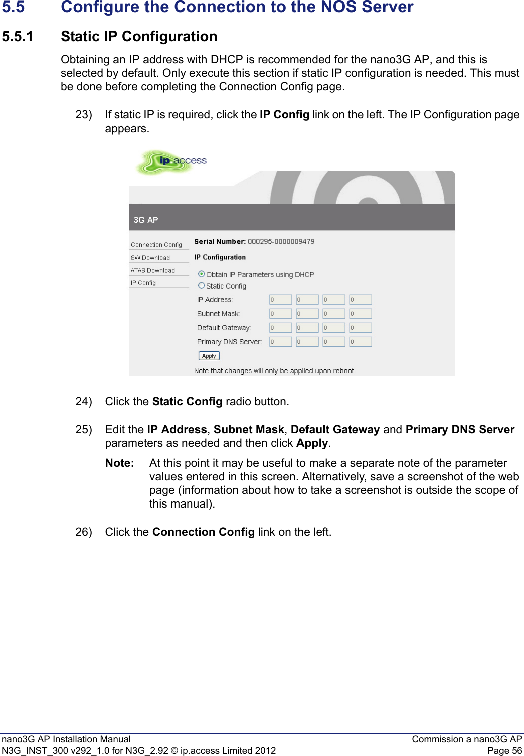 nano3G AP Installation Manual Commission a nano3G APN3G_INST_300 v292_1.0 for N3G_2.92 © ip.access Limited 2012 Page 565.5 Configure the Connection to the NOS Server5.5.1 Static IP ConfigurationObtaining an IP address with DHCP is recommended for the nano3G AP, and this is selected by default. Only execute this section if static IP configuration is needed. This must be done before completing the Connection Config page.23) If static IP is required, click the IP Config link on the left. The IP Configuration page appears.24) Click the Static Config radio button.25) Edit the IP Address, Subnet Mask, Default Gateway and Primary DNS Server parameters as needed and then click Apply.Note: At this point it may be useful to make a separate note of the parameter values entered in this screen. Alternatively, save a screenshot of the web page (information about how to take a screenshot is outside the scope of this manual).26) Click the Connection Config link on the left.