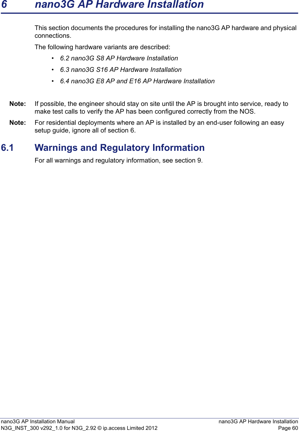 nano3G AP Installation Manual nano3G AP Hardware InstallationN3G_INST_300 v292_1.0 for N3G_2.92 © ip.access Limited 2012 Page 606 nano3G AP Hardware InstallationThis section documents the procedures for installing the nano3G AP hardware and physical connections. The following hardware variants are described:•6.2 nano3G S8 AP Hardware Installation•6.3 nano3G S16 AP Hardware Installation•6.4 nano3G E8 AP and E16 AP Hardware InstallationNote: If possible, the engineer should stay on site until the AP is brought into service, ready to make test calls to verify the AP has been configured correctly from the NOS. Note: For residential deployments where an AP is installed by an end-user following an easy setup guide, ignore all of section 6.6.1 Warnings and Regulatory InformationFor all warnings and regulatory information, see section 9.