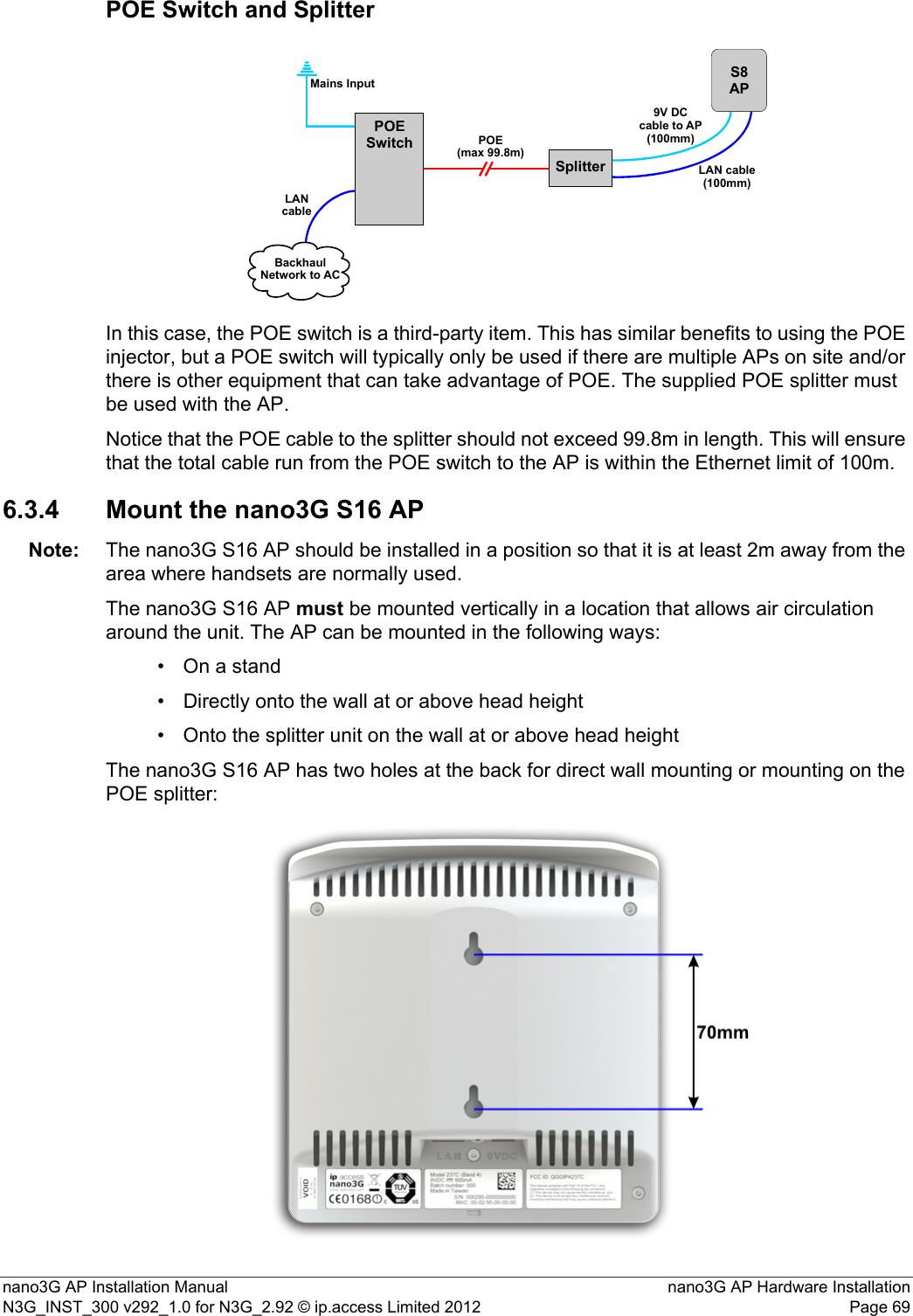 nano3G AP Installation Manual nano3G AP Hardware InstallationN3G_INST_300 v292_1.0 for N3G_2.92 © ip.access Limited 2012 Page 69POE Switch and SplitterIn this case, the POE switch is a third-party item. This has similar benefits to using the POE injector, but a POE switch will typically only be used if there are multiple APs on site and/or there is other equipment that can take advantage of POE. The supplied POE splitter must be used with the AP.Notice that the POE cable to the splitter should not exceed 99.8m in length. This will ensure that the total cable run from the POE switch to the AP is within the Ethernet limit of 100m.6.3.4 Mount the nano3G S16 APNote: The nano3G S16 AP should be installed in a position so that it is at least 2m away from the area where handsets are normally used.The nano3G S16 AP must be mounted vertically in a location that allows air circulation around the unit. The AP can be mounted in the following ways:• On a stand• Directly onto the wall at or above head height• Onto the splitter unit on the wall at or above head heightThe nano3G S16 AP has two holes at the back for direct wall mounting or mounting on the POE splitter:SplitterPOESwitchS8APPOE(max 99.8m)Mains InputLANcableBackhaulNetwork to AC9V DCcable to AP(100mm)LAN cable(100mm)