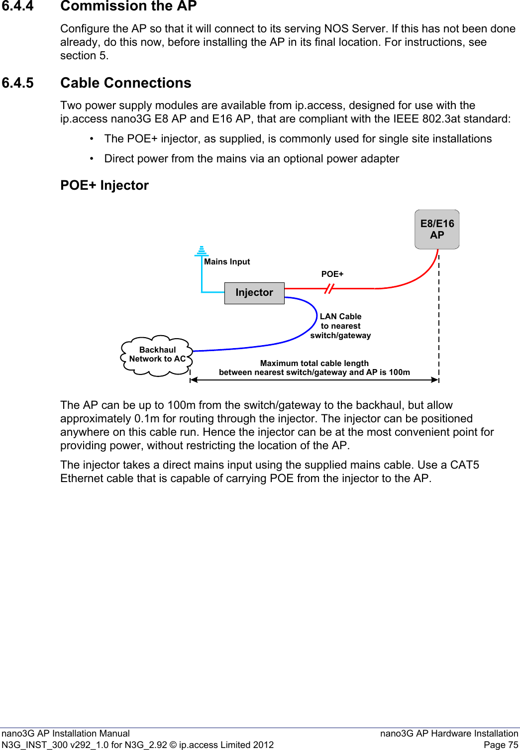 nano3G AP Installation Manual nano3G AP Hardware InstallationN3G_INST_300 v292_1.0 for N3G_2.92 © ip.access Limited 2012 Page 756.4.4 Commission the APConfigure the AP so that it will connect to its serving NOS Server. If this has not been done already, do this now, before installing the AP in its final location. For instructions, see section 5.6.4.5 Cable ConnectionsTwo power supply modules are available from ip.access, designed for use with the ip.access nano3G E8 AP and E16 AP, that are compliant with the IEEE 802.3at standard:• The POE+ injector, as supplied, is commonly used for single site installations• Direct power from the mains via an optional power adapterPOE+ InjectorThe AP can be up to 100m from the switch/gateway to the backhaul, but allow approximately 0.1m for routing through the injector. The injector can be positioned anywhere on this cable run. Hence the injector can be at the most convenient point for providing power, without restricting the location of the AP. The injector takes a direct mains input using the supplied mains cable. Use a CAT5 Ethernet cable that is capable of carrying POE from the injector to the AP. InjectorE8/E16APPOE+Mains InputBackhaulNetwork to AC Maximum total cable lengthbetween nearest switch/gateway and AP is 100mLAN Cableto nearestswitch/gateway