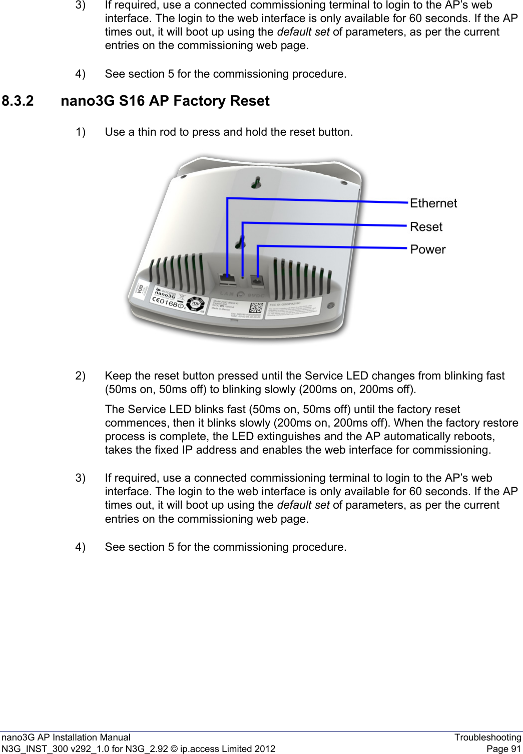 nano3G AP Installation Manual TroubleshootingN3G_INST_300 v292_1.0 for N3G_2.92 © ip.access Limited 2012 Page 913) If required, use a connected commissioning terminal to login to the AP’s web interface. The login to the web interface is only available for 60 seconds. If the AP times out, it will boot up using the default set of parameters, as per the current entries on the commissioning web page. 4) See section 5 for the commissioning procedure. 8.3.2 nano3G S16 AP Factory Reset1) Use a thin rod to press and hold the reset button. 2) Keep the reset button pressed until the Service LED changes from blinking fast (50ms on, 50ms off) to blinking slowly (200ms on, 200ms off). The Service LED blinks fast (50ms on, 50ms off) until the factory reset commences, then it blinks slowly (200ms on, 200ms off). When the factory restore process is complete, the LED extinguishes and the AP automatically reboots, takes the fixed IP address and enables the web interface for commissioning.3) If required, use a connected commissioning terminal to login to the AP’s web interface. The login to the web interface is only available for 60 seconds. If the AP times out, it will boot up using the default set of parameters, as per the current entries on the commissioning web page. 4) See section 5 for the commissioning procedure. 