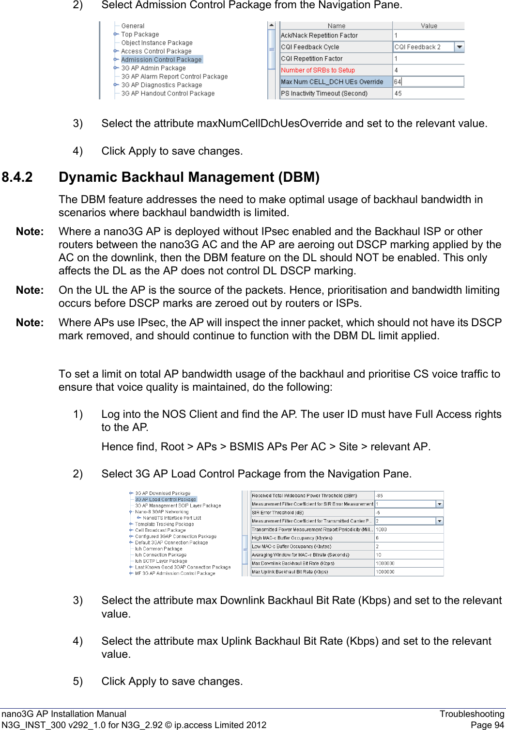 nano3G AP Installation Manual TroubleshootingN3G_INST_300 v292_1.0 for N3G_2.92 © ip.access Limited 2012 Page 942) Select Admission Control Package from the Navigation Pane.3) Select the attribute maxNumCellDchUesOverride and set to the relevant value.4) Click Apply to save changes.8.4.2 Dynamic Backhaul Management (DBM)The DBM feature addresses the need to make optimal usage of backhaul bandwidth in scenarios where backhaul bandwidth is limited.Note: Where a nano3G AP is deployed without IPsec enabled and the Backhaul ISP or other routers between the nano3G AC and the AP are aeroing out DSCP marking applied by the AC on the downlink, then the DBM feature on the DL should NOT be enabled. This only affects the DL as the AP does not control DL DSCP marking.Note: On the UL the AP is the source of the packets. Hence, prioritisation and bandwidth limiting occurs before DSCP marks are zeroed out by routers or ISPs.Note: Where APs use IPsec, the AP will inspect the inner packet, which should not have its DSCP mark removed, and should continue to function with the DBM DL limit applied.To set a limit on total AP bandwidth usage of the backhaul and prioritise CS voice traffic to ensure that voice quality is maintained, do the following:1) Log into the NOS Client and find the AP. The user ID must have Full Access rights to the AP.Hence find, Root &gt; APs &gt; BSMIS APs Per AC &gt; Site &gt; relevant AP.2) Select 3G AP Load Control Package from the Navigation Pane.3) Select the attribute max Downlink Backhaul Bit Rate (Kbps) and set to the relevant value.4) Select the attribute max Uplink Backhaul Bit Rate (Kbps) and set to the relevant value.5) Click Apply to save changes.