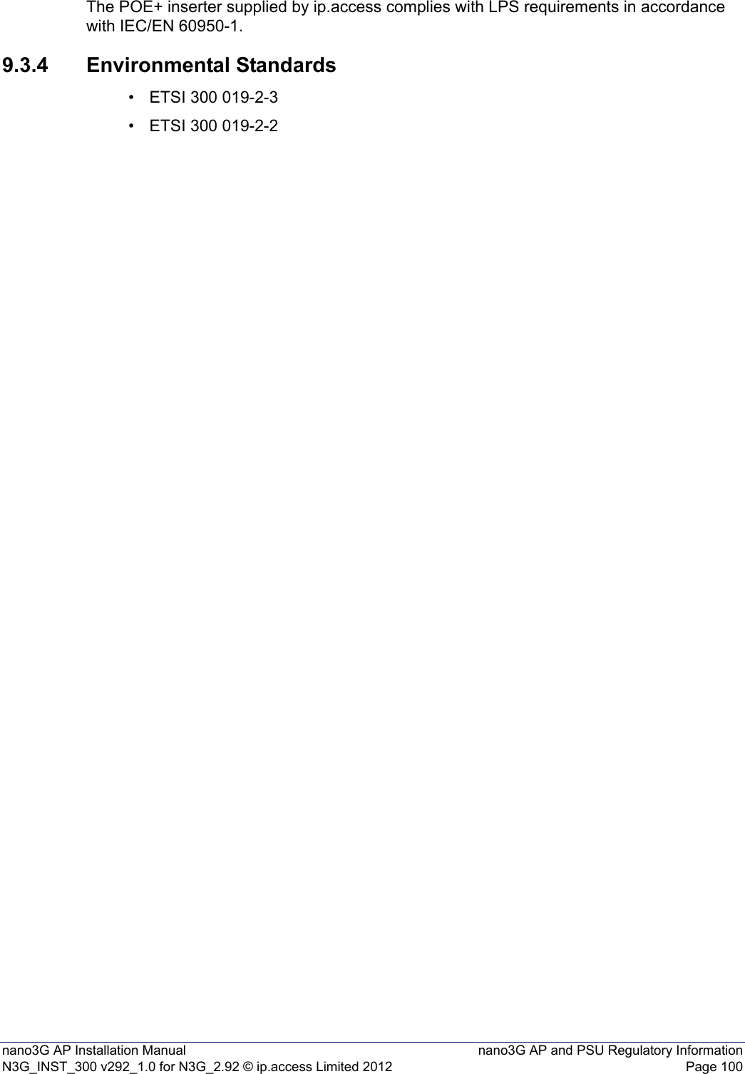 nano3G AP Installation Manual nano3G AP and PSU Regulatory InformationN3G_INST_300 v292_1.0 for N3G_2.92 © ip.access Limited 2012 Page 100The POE+ inserter supplied by ip.access complies with LPS requirements in accordance with IEC/EN 60950-1.9.3.4 Environmental Standards• ETSI 300 019-2-3• ETSI 300 019-2-2