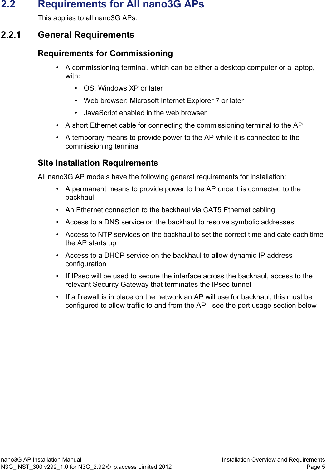 nano3G AP Installation Manual Installation Overview and RequirementsN3G_INST_300 v292_1.0 for N3G_2.92 © ip.access Limited 2012 Page 52.2 Requirements for All nano3G APsThis applies to all nano3G APs.2.2.1 General RequirementsRequirements for Commissioning• A commissioning terminal, which can be either a desktop computer or a laptop, with:• OS: Windows XP or later• Web browser: Microsoft Internet Explorer 7 or later• JavaScript enabled in the web browser• A short Ethernet cable for connecting the commissioning terminal to the AP • A temporary means to provide power to the AP while it is connected to the commissioning terminalSite Installation RequirementsAll nano3G AP models have the following general requirements for installation: • A permanent means to provide power to the AP once it is connected to the backhaul• An Ethernet connection to the backhaul via CAT5 Ethernet cabling• Access to a DNS service on the backhaul to resolve symbolic addresses• Access to NTP services on the backhaul to set the correct time and date each time the AP starts up • Access to a DHCP service on the backhaul to allow dynamic IP address configuration• If IPsec will be used to secure the interface across the backhaul, access to the relevant Security Gateway that terminates the IPsec tunnel• If a firewall is in place on the network an AP will use for backhaul, this must be configured to allow traffic to and from the AP - see the port usage section below 