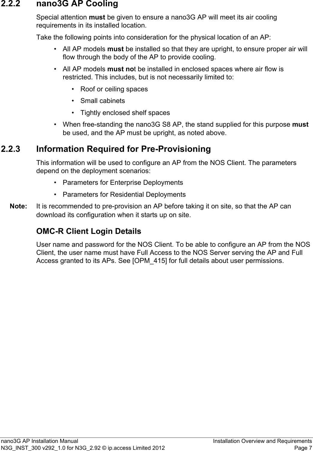 nano3G AP Installation Manual Installation Overview and RequirementsN3G_INST_300 v292_1.0 for N3G_2.92 © ip.access Limited 2012 Page 72.2.2 nano3G AP CoolingSpecial attention must be given to ensure a nano3G AP will meet its air cooling requirements in its installed location. Take the following points into consideration for the physical location of an AP: • All AP models must be installed so that they are upright, to ensure proper air will flow through the body of the AP to provide cooling.• All AP models must not be installed in enclosed spaces where air flow is restricted. This includes, but is not necessarily limited to:• Roof or ceiling spaces• Small cabinets• Tightly enclosed shelf spaces• When free-standing the nano3G S8 AP, the stand supplied for this purpose must be used, and the AP must be upright, as noted above. 2.2.3 Information Required for Pre-ProvisioningThis information will be used to configure an AP from the NOS Client. The parameters depend on the deployment scenarios:• Parameters for Enterprise Deployments• Parameters for Residential DeploymentsNote: It is recommended to pre-provision an AP before taking it on site, so that the AP can download its configuration when it starts up on site. OMC-R Client Login DetailsUser name and password for the NOS Client. To be able to configure an AP from the NOS Client, the user name must have Full Access to the NOS Server serving the AP and Full Access granted to its APs. See [OPM_415] for full details about user permissions.