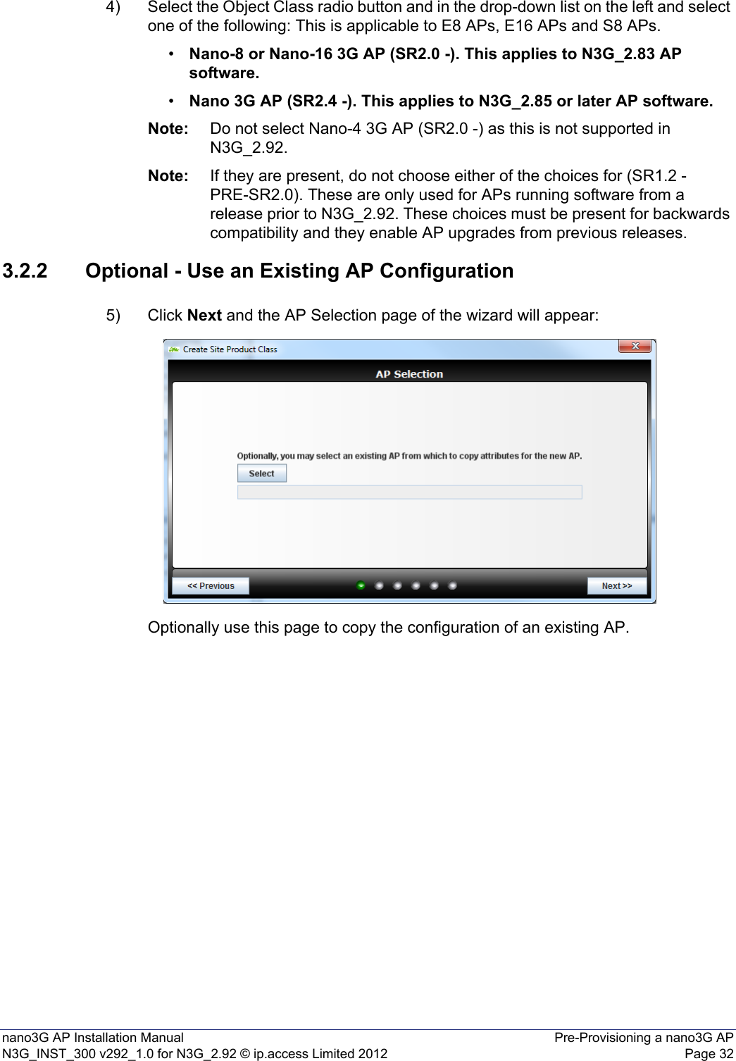 nano3G AP Installation Manual Pre-Provisioning a nano3G APN3G_INST_300 v292_1.0 for N3G_2.92 © ip.access Limited 2012 Page 324) Select the Object Class radio button and in the drop-down list on the left and select one of the following: This is applicable to E8 APs, E16 APs and S8 APs. •Nano-8 or Nano-16 3G AP (SR2.0 -). This applies to N3G_2.83 AP software.•Nano 3G AP (SR2.4 -). This applies to N3G_2.85 or later AP software.Note: Do not select Nano-4 3G AP (SR2.0 -) as this is not supported in N3G_2.92.Note: If they are present, do not choose either of the choices for (SR1.2 - PRE-SR2.0). These are only used for APs running software from a release prior to N3G_2.92. These choices must be present for backwards compatibility and they enable AP upgrades from previous releases.3.2.2 Optional - Use an Existing AP Configuration5) Click Next and the AP Selection page of the wizard will appear:Optionally use this page to copy the configuration of an existing AP.